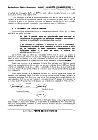 Contabilidade Tópicos Avançados – Aula 03 – AVALIAÇÃO DE INVESTIMENTOS -I
                                                 Professores: Francisco Velter & Luiz Roberto Missagia

preceitos da Instrução CVM nº 247/96, esta última complementada por nota
explicativa emitida pela própria CVM.
     Outra definição, que nos é fornecida pelo caput do art. 4º da lei societária, diz
respeito a definição de companhia aberta e de companhia fechada. Para a Lei, a
companhia é aberta ou fechada conforme os valores mobiliários de sua emissão
estejam ou não admitidos à negociação no mercado de valores mobiliários.


     7.1.1 – CONTROLADA E CONTROLADORA
      O conceito oficial dessas duas figuras jurídicas é encontrado no § 2º do art. 243 da lei
societária, que assim preceitua:

                Art. 243. O relatório anual da administração deve relacionar os
                investimentos da companhia em sociedades coligadas e controladas e
                mencionar as modificações ocorridas durante o exercício.
                ...
                § 2º Considera-se controlada a sociedade na qual a controladora,
                diretamente ou através de outras controladas, é titular de direitos de sócio
                que lhe assegurem, de modo permanente, preponderância nas
                deliberações sociais e o poder de eleger a maioria dos
                administradores.(Grifamos).
      Do comando legal se extrai que sociedade controladora é aquela que possui a
titularidade de mais da metade (ou mais de 50%) das quotas ou ações com direito a
voto de outra sociedade, que será controlada. O controle não necessita ser direto,
podendo ser por intermédio de outra controlada, isto é, admite-se o controle indireto.
     Assim, por exemplo, se a sociedade Anchova S.A. participa com 51% do capital
votante da sociedade Baleia S.A. e, esta, por sua vez, participa da com 60% do Capital
votante da sociedade Cará S.A., então a sociedade Anchova S.A. é controladora da
sociedade Baleia S.A. de forma direta e da sociedade Cará S.A. de forma indireta, que são
suas controladas.
     Isto é assim porque, se a sociedade Anchova S.A. dita as regras que devem ser
seguidas pela sociedade Baleia S.A., ela, de forma indireta, estará ditando, também, a
conduta da sociedade Cará S.A., pois esta última é controlada da sociedade Baleia S.A.,
logo seguirá as diretrizes por ela traçada. A sociedade Baleia S.A. traçará diretrizes para a
sociedade Cará S.A. conforme orientações de sua controladora, a sociedade Anchova S.A..
                       Controle
     Anchova S.A.       Direto           Baleia S.A.
                                                Controle direto
            Controle indireto
                                         Cará S.A.


      É de se salientar, ainda, que a titularidade do Capital Social há de ser permanente,
pois quando não possui esse caráter, o investimento é classificado no Ativo Circulante ou
Realizável a Longo Prazo, conforme já vimos no início do nosso estudo e corroborado por
orientação da própria CVM.


                     INICIATIVA: PONTO DOS CONCURSOS                                               27
 