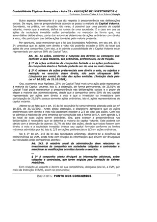 Contabilidade Tópicos Avançados – Aula 03 – AVALIAÇÃO DE INVESTIMENTOS -I
                                                  Professores: Francisco Velter & Luiz Roberto Missagia

      Outro aspecto interessante é o que diz respeito à preponderância nas deliberações
sociais. De regra, tem-se preponderância quando se possui a maioria do Capital Votante.
Entretanto, na prática, em situações não raras, é possível que uma parcela do capital
votante, menor que a maioria, defina os rumos de uma sociedade. É o caso em que as
ações da sociedade investida estão pulverizadas no mercado de forma que, nas
assembléias deliberativas, parte dos acionistas detentores de ações ordinárias com direito
a voto, não participam das deliberações tomadas pela maioria presente.
     Por oportuno, cabe mencionar que a lei das Sociedades Anônimas, em seu art. 15, §
2º, preceitua que as ações sem direito a voto não poderão exceder a 50% do total das
ações de uma companhia. Com isto, a lei admite a possibilidade de o Capital Votante estar
representado por apenas 50% do Capital Total.
              Art. 15. As ações, conforme a natureza dos direitos ou vantagens que
              confiram a seus titulares, são ordinárias, preferenciais, ou de fruição.
              § 1º As ações ordinárias da companhia fechada e as ações preferenciais
              da companhia aberta e fechada poderão ser de uma ou mais classes.
              § 2º O número de ações preferenciais sem direito a voto, ou sujeitas a
              restrição no exercício desse direito, não pode ultrapassar 50%
              (cinqüenta por cento) do total das ações emitidas. (Redação dada pela
              Lei nº 10.303, de 31.10.2001).
      Ora, ocorrendo essa hipótese, 25% do Capital Total mais uma ação pode representar
a maioria do Capital Votante, isto é, a detenção, de forma permanente, de 25,01% do
Capital Total pode representar a preponderância nas deliberações sociais e o poder de
eleger a maioria dos administradores, desde que a companhia tenha 50% do seu capital
representado por ações sem direito a voto e que o investidor ou investidora com
participação de 25,01% possua somente ações ordinárias, isto é, ações representativas do
capital votante.
       Atente-se ao fato que o art. 15 da lei societária foi sensivelmente alterada pela Lei nº
10.303, de 31/10/2001. Antes dessa alteração, o dispositivo apregoava que as ações
preferenciais sem direito a voto não poderiam exceder a 2/3 do total das ações. Com isto
se admitia a hipótese de uma empresa ser constituída sob a forma de S.A. com apenas 1/3
do total de suas ações serem ordinárias. Ora, para exercer a preponderância nas
deliberações é necessário que se detenha a maioria do capital votante. Este poderia ser
obtido com a detenção de apenas 16,7% do total das ações, desde que todas fossem com
direito a voto e a sociedade investida tivesse seu capital formado conforme os limites
máximos admitidos por lei, isto é, 2/3 em ações preferenciais e 1/3 em ações ordinárias.
      No § 3º do art. 243 da lei das sociedades anônimas, observa-se a exigência da
interveniência da CVM, desta feita com relação as informações que devem ser divulgadas
ou veiculadas pelas companhias abertas:
                Art. 243. O relatório anual da administração deve relacionar os
                investimentos da companhia em sociedades coligadas e controladas e
                mencionar as modificações ocorridas durante o exercício.
                ...
                § 3º A companhia aberta divulgará as informações adicionais, sobre
                coligadas e controladas, que forem exigidas pela Comissão de Valores
                Mobiliários.
     Com respeito ao assunto e dentro de sua competência, delegada pela lei, a CVM, por
meio da Instrução 247/96, assim se pronunciou:

                     INICIATIVA: PONTO DOS CONCURSOS                                                28
 