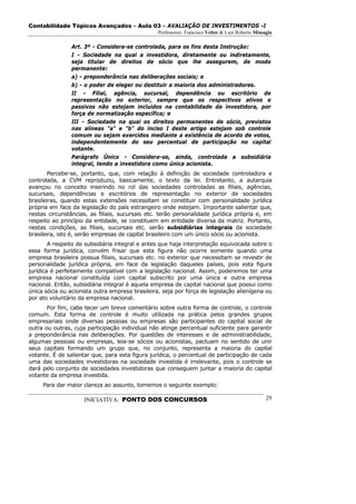 Contabilidade Tópicos Avançados – Aula 03 – AVALIAÇÃO DE INVESTIMENTOS -I
                                                 Professores: Francisco Velter & Luiz Roberto Missagia

                Art. 3º - Considera-se controlada, para os fins desta Instrução:
                I - Sociedade na qual a investidora, diretamente ou indiretamente,
                seja titular de direitos de sócio que lhe assegurem, de modo
                permanente:
                a) - preponderância nas deliberações sociais; e
                b) - o poder de eleger ou destituir a maioria dos administradores.
                II - Filial, agência, sucursal, dependência ou escritório de
                representação no exterior, sempre que os respectivos ativos e
                passivos não estejam incluídos na contabilidade da investidora, por
                força de normatização específica; e
                III - Sociedade na qual os direitos permanentes de sócio, previstos
                nas alíneas "a" e "b" do inciso I deste artigo estejam sob controle
                comum ou sejam exercidos mediante a existência de acordo de votos,
                independentemente do seu percentual de participação no capital
                votante.
                Parágrafo Único - Considera-se, ainda, controlada a subsidiária
                integral, tendo a investidora como única acionista.
        Percebe-se, portanto, que, com relação à definição de sociedade controladora e
controlada, a CVM reproduziu, basicamente, o texto da lei. Entretanto, a autarquia
avançou no conceito inserindo no rol das sociedades controladas as filiais, agências,
sucursais, dependências e escritórios de representação no exterior de sociedades
brasileiras, quando estas extensões necessitam se constituir com personalidade jurídica
própria em face da legislação do país estrangeiro onde estejam. Importante salientar que,
nestas circunstâncias, as filiais, sucursais etc. terão personalidade jurídica própria e, em
respeito ao princípio da entidade, se constituem em entidade diversa da matriz. Portanto,
nestas condições, as filiais, sucursais etc. serão subsidiárias integrais da sociedade
brasileira, isto é, serão empresas de capital brasileiro com um único sócio ou acionista.
        A respeito de subsidiária integral e antes que haja interpretação equivocada sobre o
essa forma jurídica, convém frisar que esta figura não ocorre somente quando uma
empresa brasileira possua filiais, sucursais etc. no exterior que necessitam se revestir de
personalidade jurídica própria, em face da legislação daqueles países, pois esta figura
jurídica é perfeitamente compatível com a legislação nacional. Assim, poderemos ter uma
empresa nacional constituída com capital subscrito por uma única e outra empresa
nacional. Então, subsidiária integral é aquela empresa de capital nacional que possui como
única sócia ou acionista outra empresa brasileira, seja por força de legislação alienígena ou
por ato voluntário da empresa nacional.
       Por fim, cabe tecer um breve comentário sobre outra forma de controle, o controle
comum. Esta forma de controle é muito utilizada na prática pelos grandes grupos
empresariais onde diversas pessoas ou empresas são participantes do capital social de
outra ou outras, cuja participação individual não atinge percentual suficiente para garantir
a preponderância nas deliberações. Por questões de interesses e de administrabilidade,
algumas pessoas ou empresas, leia-se sócios ou acionistas, pactuam no sentido de unir
seus capitais formando um grupo que, no conjunto, representa a maioria do capital
votante. É de salientar que, para esta figura jurídica, o percentual de participação de cada
uma das sociedades investidoras na sociedade investida é irrelevante, pois o controle se
dará pelo conjunto de sociedades investidoras que conseguem juntar a maioria do capital
votante da empresa investida.
     Para dar maior clareza ao assunto, tomemos o seguinte exemplo:

                     INICIATIVA: PONTO DOS CONCURSOS                                               29
 