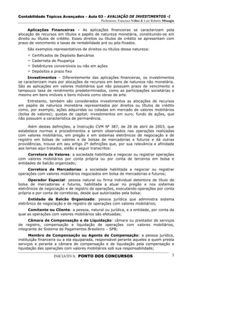 Contabilidade Tópicos Avançados – Aula 03 – AVALIAÇÃO DE INVESTIMENTOS -I
                                             Professores: Francisco Velter & Luiz Roberto Missagia

      Aplicações Financeiras – As aplicações financeiras se caracterizam pela
alocação de recursos em títulos e papéis de natureza monetária, constituindo-se em
direito ou títulos de crédito. Esses direitos ou títulos de crédito se apresentam com
prazo de vencimento e taxas de rentabilidade pré ou pós-fixados.
     São exemplos representativos de direitos ou títulos dessa natureza:
       Certificados de Depósito Bancários
       Caderneta de Poupança
       Debêntures conversíveis ou não em ações
       Depósitos a prazo fixo
     Investimentos – Diferentemente das aplicações financeiras, os investimentos
se caracterizam mais por alocações de recursos em bens de natureza não monetária.
São as aplicações em valores mobiliários que não possuem prazo de vencimento e
tampouco taxa de rendimento predeterminados, como as participações societárias e
mesmo em bens imóveis e bens móveis como obras de arte.
     Entretanto, também são considerados investimentos as alocações de recursos
em papéis de natureza monetária representados por direitos ou títulos de crédito
como, por exemplo, ações adquiridas ou cotadas em mercado de valores mobiliários
(bolsa de valores); quotas de capital; investimentos em ouro; fundo de ações, que
não possuem a característica de permanência.

      Além destas definições, a Instrução CVM No 387, de 28 de abril de 2003, que
estabelece normas e procedimentos a serem observados nas operações realizadas
com valores mobiliários, em pregão e em sistemas eletrônicos de negociação e de
registro em bolsas de valores e de bolsas de mercadorias e futuros e dá outras
providências, trouxe em seu artigo 2º definições que, por sua relevância e afinidade
aos temas aqui tratados, estão a seguir transcritos:
     Corretora de Valores: a sociedade habilitada a negociar ou registrar operações
com valores mobiliários por conta própria ou por conta de terceiros em bolsa e
entidades de balcão organizado;
     Corretora de Mercadorias: a sociedade habilitada a negociar ou registrar
operações com valores mobiliários negociados em bolsa de mercadorias e futuros;
      Operador Especial: pessoa natural ou firma individual detentora de título de
bolsa de mercadorias e futuros, habilitada a atuar no pregão e nos sistemas
eletrônicos de negociação e de registro de operações, executando operações por conta
própria e por conta de corretoras, desde que autorizadas pela bolsa;
      Entidade de Balcão Organizado: pessoa jurídica que administra sistema
eletrônico de negociação e de registro de operações com valores mobiliários;
     Comitente ou Cliente: a pessoa, natural ou jurídica, e a entidade, por conta da
qual as operações com valores mobiliários são efetuadas;
     Câmara de Compensação e de Liquidação: câmara ou prestador de serviços
de registro, compensação e liquidação de operações com valores mobiliários,
integrante do Sistema de Pagamentos Brasileiro – SPB;
      Membro de Compensação ou Agente de Compensação: a pessoa jurídica,
instituição financeira ou a ela equiparada, responsável perante aqueles a quem presta
serviços e perante a câmara de compensação e de liquidação pela compensação e
liquidação das operações com valores mobiliários sob sua responsabilidade;

                   INICIATIVA: PONTO DOS CONCURSOS                                              3
 