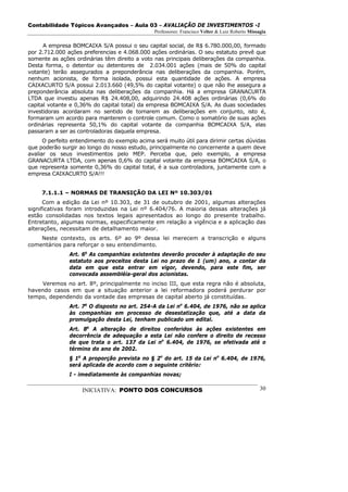 Contabilidade Tópicos Avançados – Aula 03 – AVALIAÇÃO DE INVESTIMENTOS -I
                                               Professores: Francisco Velter & Luiz Roberto Missagia

      A empresa BOMCAIXA S/A possui o seu capital social, de R$ 6.780.000,00, formado
por 2.712.000 ações preferencias e 4.068.000 ações ordinárias. O seu estatuto prevê que
somente as ações ordinárias têm direito a voto nas principais deliberações da companhia.
Desta forma, o detentor ou detentores de 2.034.001 ações (mais de 50% do capital
votante) terão assegurados a preponderância nas deliberações da companhia. Porém,
nenhum acionista, de forma isolada, possui esta quantidade de ações. A empresa
CAIXACURTO S/A possui 2.013.660 (49,5% do capital votante) o que não lhe assegura a
preponderância absoluta nas deliberações da companhia. Há a empresa GRANACURTA
LTDA que investiu apenas R$ 24.408,00, adquirindo 24.408 ações ordinárias (0,6% do
capital votante e 0,36% do capital total) da empresa BOMCAIXA S/A. As duas sociedades
investidoras acordaram no sentido de tomarem as deliberações em conjunto, isto é,
formaram um acordo para manterem o controle comum. Como o somatório de suas ações
ordinárias representa 50,1% do capital votante da companhia BOMCAIXA S/A, elas
passaram a ser as controladoras daquela empresa.
      O perfeito entendimento do exemplo acima será muito útil para dirimir certas dúvidas
que poderão surgir ao longo do nosso estudo, principalmente no concernente a quem deve
avaliar os seus investimentos pelo MEP. Perceba que, pelo exemplo, a empresa
GRANACURTA LTDA, com apenas 0,6% do capital votante da empresa BOMCAIXA S/A, o
que representa somente 0,36% do capital total, é a sua controladora, juntamente com a
empresa CAIXACURTO S/A!!!


     7.1.1.1 – NORMAS DE TRANSIÇÃO DA LEI Nº 10.303/01
      Com a edição da Lei nº 10.303, de 31 de outubro de 2001, algumas alterações
significativas foram introduzidas na Lei nº 6.404/76. A maioria dessas alterações já
estão consolidadas nos textos legais apresentados ao longo do presente trabalho.
Entretanto, algumas normas, especificamente em relação a vigência e a aplicação das
alterações, necessitam de detalhamento maior.
    Neste contexto, os arts. 6º ao 9º dessa lei merecem a transcrição e alguns
comentários para reforçar o seu entendimento.
               Art. 6o As companhias existentes deverão proceder à adaptação do seu
               estatuto aos preceitos desta Lei no prazo de 1 (um) ano, a contar da
               data em que esta entrar em vigor, devendo, para este fim, ser
               convocada assembléia-geral dos acionistas.
    Veremos no art. 8º, principalmente no inciso III, que esta regra não é absoluta,
havendo casos em que a situação anterior a lei reformadora poderá perdurar por
tempo, dependendo da vontade das empresas de capital aberto já constituídas.
               Art. 7o O disposto no art. 254-A da Lei no 6.404, de 1976, não se aplica
               às companhias em processo de desestatização que, até a data da
               promulgação desta Lei, tenham publicado um edital.
               Art. 8o A alteração de direitos conferidos às ações existentes em
               decorrência de adequação a esta Lei não confere o direito de recesso
               de que trata o art. 137 da Lei no 6.404, de 1976, se efetivada até o
               término do ano de 2002.
               § 1o A proporção prevista no § 2o do art. 15 da Lei no 6.404, de 1976,
               será aplicada de acordo com o seguinte critério:
               I - imediatamente às companhias novas;

                    INICIATIVA: PONTO DOS CONCURSOS                                              30
 