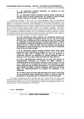 Contabilidade Tópicos Avançados – Aula 03 – AVALIAÇÃO DE INVESTIMENTOS -I
                                              Professores: Francisco Velter & Luiz Roberto Missagia

              II - às companhias fechadas existentes, no momento em que
              decidirem abrir o seu capital; e
              III - as companhias abertas existentes poderão manter proporção de
              até dois terços de ações preferenciais, em relação ao total de ações
              emitidas, inclusive em relação a novas emissões de ações.
     Chamamos atenção a essa regra ou permissibilidade dada às companhias
abertas que podem manter 2/3 de suas ações representadas por ações preferenciais e
apenas 1/3 de ações ordinárias. Essa disposição é de extrema importância, pois
segundo ela podemos ter duas formas de determinação do controle com participação
em percentuais diferenciados no capital votante da sociedade investida. Percebe-se
que com 2/3 de ações preferenciais restam 1/3 de ações ordinárias, vale dizer,
apenas 33,33% do capital total pode estar representado por capital votante. Com isto,
se a sociedade (companhia aberta) que foi constituída nesses percentuais, alguém
que detenha apenas 16,7% das ações e desde que sejam com direito a voto, pode ser
o controlador, pois poderá possuir a maioria do capital votante.
              § 2o Nas emissões de ações ordinárias por companhias abertas que
              optarem por se adaptar ao disposto no art. 15, § 2o, da Lei no 6.404,
              de 1976, com a redação que lhe é conferida por esta Lei, poderá não
              ser estendido aos acionistas titulares de ações preferenciais, a critério
              da companhia, o direito de preferência a que se refere o art. 171, § 1o,
              alínea b, da Lei no 6.404, de 1976. Uma vez reduzido o percentual de
              participação em ações preferenciais, não mais será lícito à companhia
              elevá-lo além do limite atingido.
              § 3o As companhias abertas somente poderão emitir novas ações
              preferenciais com observância do disposto no art. 17, § 1o, da Lei no
              6.404, de 1976, com a redação dada por esta Lei, devendo os
              respectivos estatutos ser adaptados ao referido dispositivo legal no
              prazo de 1 (um) ano, após a data de entrada em vigor desta Lei.
              § 4o Até a assembléia-geral ordinária que se reunir para aprovar as
              demonstrações financeiras do exercício de 2004, inclusive, o
              conselheiro eleito na forma do § 4o, inciso II, ou do § 5o do art. 141, da
              Lei no 6.404, de 15 de dezembro de 1976, será escolhido em lista
              tríplice elaborada pelo acionista controlador; e, a partir da assembléia-
              geral ordinária de 2006, o referido conselheiro será eleito nos termos
              desta Lei, independentemente do mandato do conselheiro a ser
              substituído.
              Art. 9o Esta Lei entra em vigor após decorridos 120 (cento e vinte) dias
              de sua publicação oficial, aplicando-se, todavia, a partir da data de
              publicação, às companhias que se constituírem a partir dessa data.
      É sempre importante verificar quando que uma norma entra em vigor, pois
somente poderá produzir efeitos a partir daquela data, ficando os atos praticados no
interregno da edição da lei e da sua vigência aos auspícios da legislação anterior. No
presente caso, a lei foi publicada em 31/10/2001.




     7.1.2 – COLIGADA


                   INICIATIVA: PONTO DOS CONCURSOS                                              31
 
