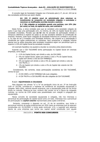 Contabilidade Tópicos Avançados – Aula 03 – AVALIAÇÃO DE INVESTIMENTOS -I
                                               Professores: Francisco Velter & Luiz Roberto Missagia

     O conceito legal de Sociedade Coligada nos é fornecido pelo § 1º, do art. 243 da lei
das sociedades anônimas que assim dispõe:

               Art. 243. O relatório anual da administração deve relacionar os
               investimentos da companhia em sociedades coligadas e controladas e
               mencionar as modificações ocorridas durante o exercício.
               § 1º São coligadas as sociedades quando uma participa, com 10% (dez
               por cento) ou mais, do capital da outra, sem controlá-la.
     Desta forma, a única condição para que se considere uma sociedade coligada de
outra é que haja uma participação com, no mínimo, de 10% do Capital Social da outra
sociedade (investida). Perceba que na lei não há previsão de participação indireta e
tampouco referência à espécie de ações ou do tipo societário adotado na constituição da
empresa. Portanto, pode haver coligação de Sociedade Anônima em Limitada e vice-versa
e, no caso de ser a investida uma Sociedade Anônima, não importa se a participação é
constituída por ações preferenciais ou ordinárias. Para caracterizar a coligação importa
apenas que as ações possuídas pela sociedade investidora sejam em percentual igual ou
superior a 10% do Capital Social da sociedade investida.
     Um exemplo hipotético nos ajudará a elucidar os conceitos antes desenvolvidos.
    Supondo que a CIA TUCUNARÉ tenha participação no Capital Social em diversas
empresas, como segue:
          1 – 11% do Capital Social, sem direito a voto, da CIA CARÁ;
          2 – 6% do Capital Social, ações com direito a voto e 7% do Capital Social,
              ações sem direito a voto da CIA TAMBAQUI;
          3 – 4% do Capital com direito a voto e 5% do capital sem direito a voto da
              CIA TRUTA; e
          4 – 3% do Capital com direito a voto e 4% do Capital não votante da CIA
              SALMÃO.
       Considerando, tão somente, essas participações societárias da CIA TUCUNARÉ,
conclui-se que:
           1 – A CIA CARÁ e a CIA TAMBAQUI são suas coligadas;
           2 – A CIA TRUTA e a CIA SALMÃO não são coligadas da CIA TUCUNARÉ.


     7.1.3 – EQUIPARADA A COLIGADA
      Pelo disposto nas alíneas “a” e “b” do parágrafo único do art. 2º da Instrução
CVM nº 247/96, constata-se a hipótese da existência de sociedade equiparada à
coligada. Além disto, salienta aquela autarquia, que a equiparação pode ser de forma
direta ou indireta. Observa-se que, embora não conste na lei a figura da coligação
indireta, na norma da CVM existe esta possibilidade com relação à coligação por
equiparação.
     Nesse conceito de sociedade equiparada à coligada, não nos interessa o
percentual de participação do capital social como um todo. Interessa-nos o percentual
de participação no capital votante representado pelas ações ordinárias.
       Portanto, consoante o disposto no art. 15 da lei societária, que limita o
percentual máximo de ações preferenciais em 50% (para as empresas que já estavam
constituídas em 31/10/2001 o limite pode continuar 1/3), e supondo que estamos
diante de uma empresa que tenha seu capital social constituído com aquele

                    INICIATIVA: PONTO DOS CONCURSOS                                              32
 