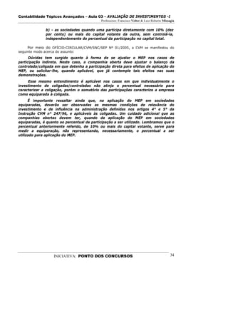 Contabilidade Tópicos Avançados – Aula 03 – AVALIAÇÃO DE INVESTIMENTOS -I
                                             Professores: Francisco Velter & Luiz Roberto Missagia

              b) - as sociedades quando uma participa diretamente com 10% (dez
              por cento) ou mais do capital votante da outra, sem controlá-la,
              independentemente do percentual da participação no capital total.

     Por meio do OFÍCIO-CIRCULAR/CVM/SNC/SEP Nº 01/2005, a CVM se manifestou do
seguinte modo acerca do assunto:
      Dúvidas tem surgido quanto à forma de se ajustar o MEP nos casos de
participação indireta. Neste caso, a companhia aberta deve ajustar o balanço da
controlada/coligada em que detenha a participação direta para efeitos de aplicação do
MEP, ou solicitar-lhe, quando aplicável, que já contemple tais efeitos nas suas
demonstrações.
     Esse mesmo entendimento é aplicável nos casos em que individualmente o
investimento de coligadas/controladas não atinja o percentual necessário para
caracterizar a coligação, porém o somatório das participações caracterize a empresa
como equiparada à coligada.
      É importante ressaltar ainda que, na aplicação do MEP em sociedades
equiparadas, deverão ser observadas as mesmas condições de relevância do
investimento e de influência na administração definidas nos artigos 4° e 5° da
Instrução CVM n° 247/96, e aplicáveis às coligadas. Um cuidado adicional que as
companhias abertas devem ter, quando da aplicação do MEP em sociedades
equiparadas, é quanto ao percentual de participação a ser utilizado. Lembramos que o
percentual anteriormente referido, de 10% ou mais do capital votante, serve para
medir a equiparação, não representando, necessariamente, o percentual a ser
utilizado para aplicação do MEP.




                   INICIATIVA: PONTO DOS CONCURSOS                                             34
 