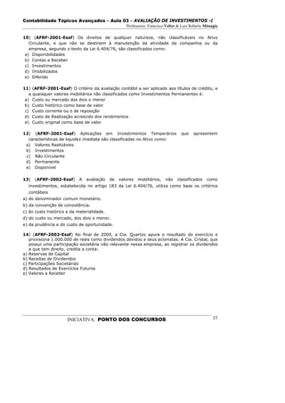Contabilidade Tópicos Avançados – Aula 03 – AVALIAÇÃO DE INVESTIMENTOS -I
                                                    Professores: Francisco Velter & Luiz Roberto Missagia

10) (AFRF-2001-Esaf) Os direitos de qualquer natureza, não classificáveis no Ativo
   Circulante, e que não se destinem à manutenção da atividade da companhia ou da
   empresa, segundo o texto da Lei 6.404/76, são classificados como:
 a) Disponibilidades
 b) Contas a Receber
 c) Investimentos
 d) Imobilizados
 e) Diferido

11) (AFRF-2001-Esaf) O critério da avaliação contábil a ser aplicado aos títulos de crédito, e
   a quaisquer valores mobiliários não classificados como Investimentos Permanentes é:
 a) Custo ou mercado dos dois o menor
 b) Custo histórico como base de valor
 c) Custo corrente ou o de reposição
 d) Custo de Realização acrescido dos rendimentos
 e) Custo original como base de valor

12) (AFRF-2001-Esaf) Aplicações em Investimentos Temporários                       que     apresentem
  características de liquidez imediata são classificadas no Ativo como:
 a) Valores Realizáveis
 b) Investimentos
 c) Não Circulante
 d) Permanente
 e) Disponível

13)   (AFRF-2002-Esaf)      A   avaliação   de   valores   mobiliários,   não    classificados    como
  investimentos, estabelecida no artigo 183 da Lei 6.404/76, utiliza como base os critérios
  contábeis
a) do denominador comum monetário.
b) da convenção de consistência.
c) do custo histórico e da materialidade.
d) do custo ou mercado, dos dois o menor.
e) da prudência e do custo de oportunidade.

14) (AFRF-2002-Esaf) No final de 2000, a Cia. Quartzo apura o resultado do exercício e
   provisiona 1.000.000 de reais como dividendos devidos a seus acionistas. A Cia. Cristal, que
   possui uma participação societária não relevante nessa empresa, ao registrar os dividendos
   a que tem direito, credita a conta:
a) Reservas de Capital
b) Receitas de Dividendos
c) Participações Societárias
d) Resultados de Exercícios Futuros
e) Valores a Receber




                      INICIATIVA: PONTO DOS CONCURSOS                                                 37
 
