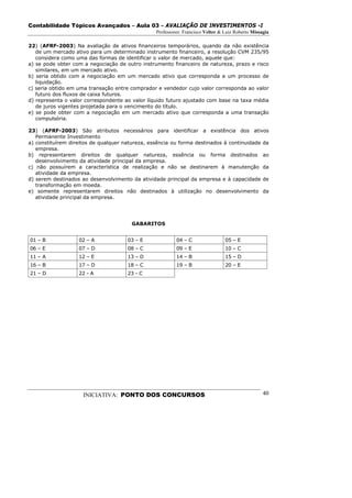 Contabilidade Tópicos Avançados – Aula 03 – AVALIAÇÃO DE INVESTIMENTOS -I
                                                 Professores: Francisco Velter & Luiz Roberto Missagia

22) (AFRF-2003) Na avaliação de ativos financeiros temporários, quando da não existência
   de um mercado ativo para um determinado instrumento financeiro, a resolução CVM 235/95
   considera como uma das formas de identificar o valor de mercado, aquele que:
a) se pode obter com a negociação de outro instrumento financeiro de natureza, prazo e risco
   similares, em um mercado ativo.
b) seria obtido com a negociação em um mercado ativo que corresponda a um processo de
   liquidação.
c) seria obtido em uma transação entre comprador e vendedor cujo valor corresponda ao valor
   futuro dos fluxos de caixa futuros.
d) representa o valor correspondente ao valor líquido futuro ajustado com base na taxa média
   de juros vigentes projetada para o vencimento do título.
e) se pode obter com a negociação em um mercado ativo que corresponda a uma transação
   compulsória.

23) (AFRF-2003) São atributos necessários para identificar a existência dos ativos
   Permanente Investimento
a) constituírem direitos de qualquer natureza, essência ou forma destinados à continuidade da
   empresa.
b) representarem direitos de qualquer natureza, essência ou forma destinados ao
   desenvolvimento da atividade principal da empresa.
c) não possuírem a característica de realização e não se destinarem à manutenção da
   atividade da empresa.
d) serem destinados ao desenvolvimento da atividade principal da empresa e à capacidade de
   transformação em moeda.
e) somente representarem direitos não destinados à utilização no desenvolvimento da
   atividade principal da empresa.




                                        GABARITOS


01 – B             02 – A             03 – E              04 – C                 05 – E
06 – E             07 – D             08 – C              09 – E                 10 – C
11 – A             12 – E             13 – D              14 – B                 15 – D
16 – B             17 – D             18 – C              19 – B                 20 – E
21 – D             22 - A             23 - C




                     INICIATIVA: PONTO DOS CONCURSOS                                               40
 