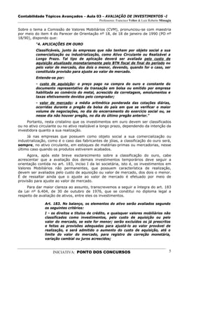 Contabilidade Tópicos Avançados – Aula 03 – AVALIAÇÃO DE INVESTIMENTOS -I
                                              Professores: Francisco Velter & Luiz Roberto Missagia

Sobre o tema a Comissão de Valores Mobiliários (CVM), pronunciou-se com maestria
por meio do item 4 do Parecer de Orientação nº 18, de 18 de janeiro de 1990 (PO nº
18/90), dispondo que:
          “4. APLICAÇÕES EM OURO
          Classificáveis, junto às empresas que não tenham por objeto social a sua
          comercialização ou industrialização, como Ativo Circulante ou Realizável a
          Longo Prazo. Tal tipo de aplicação deverá ser avaliada pelo custo de
          aquisição atualizado monetariamente pelo BTN fiscal de final do período ou
          pelo valor de mercado, dos dois o menor, devendo, quando for o caso, ser
          constituída provisão para ajuste ao valor de mercado.
          Entende-se por:
          - custo de aquisição: o preço pago na compra do ouro e constante do
          documento representativo da transação em bolsa ou emitido por empresa
          habilitada ao comércio do metal, acrescido da corretagem, emolumentos e
          taxas efetivamente devidos pelo comprador;
          - valor de mercado: a média aritmética ponderada das cotações diárias,
          ocorridas durante o pregão da bolsa do país em que se verificar o maior
          volume de negociações, no dia do encerramento do exercício social ou, se
          nesse dia não houver pregão, no dia do último pregão anterior.”
     Portanto, resta cristalino que os investimentos em ouro devem ser classificados
ou no ativo circulante ou no ativo realizável a longo prazo, dependendo da intenção da
investidora quanto a sua realização.
     Já nas empresas que possuem como objeto social a sua comercialização ou
industrialização, como é o caso das fabricantes de jóias, a classificação do ouro será,
sempre, no ativo circulante, em estoques de matérias-primas ou mercadorias, nesse
último caso quando os produtos estiverem acabados.
     Agora, após este breve esclarecimento sobre a classificação do ouro, cabe
acrescentar que a avaliação dos demais investimentos temporários deve seguir a
orientação contida no art. 183, inciso I da lei societária, isto é, os investimentos em
Valores Mobiliários não permanentes, que possuem característica de realização,
devem ser avaliados pelo custo de aquisição ou valor de mercado, dos dois o menor.
É de ressaltar ainda que o ajuste ao valor de mercado é efetuado por meio de
provisão para ajuste ao valor de mercado.
     Para dar maior clareza ao assunto, transcrevemos a seguir a íntegra do art. 183
da Lei nº 6.404, de 30 de outubro de 1976, que se constitui no diploma legal a
respeito de avaliação de ativos, entre eles os investimentos.

               Art. 183. No balanço, os elementos do ativo serão avaliados segundo
               os seguintes critérios:
               I - os direitos e títulos de crédito, e quaisquer valores mobiliários não
               classificados como investimentos, pelo custo de aquisição ou pelo
               valor do mercado, se este for menor; serão excluídos os já prescritos
               e feitas as provisões adequadas para ajustá-lo ao valor provável de
               realização, e será admitido o aumento do custo de aquisição, até o
               limite do valor do mercado, para registro de correção monetária,
               variação cambial ou juros acrescidos;


                   INICIATIVA: PONTO DOS CONCURSOS                                               5
 