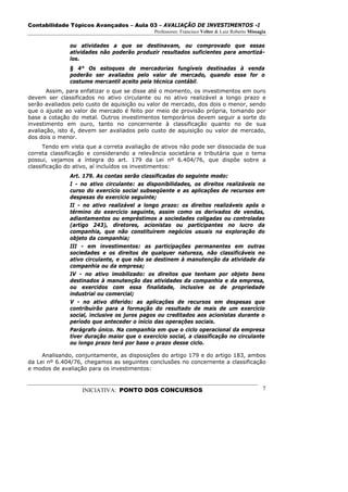 Contabilidade Tópicos Avançados – Aula 03 – AVALIAÇÃO DE INVESTIMENTOS -I
                                              Professores: Francisco Velter & Luiz Roberto Missagia

               ou atividades a que se destinavam, ou comprovado que essas
               atividades não poderão produzir resultados suficientes para amortizá-
               los.
               § 4° Os estoques de mercadorias fungíveis destinadas à venda
               poderão ser avaliados pelo valor de mercado, quando esse for o
               costume mercantil aceito pela técnica contábil.
       Assim, para enfatizar o que se disse até o momento, os investimentos em ouro
devem ser classificados no ativo circulante ou no ativo realizável a longo prazo e
serão avaliados pelo custo de aquisição ou valor de mercado, dos dois o menor, sendo
que o ajuste ao valor de mercado é feito por meio de provisão própria, tomando por
base a cotação do metal. Outros investimentos temporários devem seguir a sorte do
investimento em ouro, tanto no concernente à classificação quanto no de sua
avaliação, isto é, devem ser avaliados pelo custo de aquisição ou valor de mercado,
dos dois o menor.
      Tendo em vista que a correta avaliação de ativos não pode ser dissociada de sua
correta classificação e considerando a relevância societária e tributária que o tema
possui, vejamos a íntegra do art. 179 da Lei nº 6.404/76, que dispõe sobre a
classificação do ativo, aí incluídos os investimentos:
               Art. 179. As contas serão classificadas do seguinte modo:
               I - no ativo circulante: as disponibilidades, os direitos realizáveis no
               curso do exercício social subseqüente e as aplicações de recursos em
               despesas do exercício seguinte;
               II - no ativo realizável a longo prazo: os direitos realizáveis após o
               término do exercício seguinte, assim como os derivados de vendas,
               adiantamentos ou empréstimos a sociedades coligadas ou controladas
               (artigo 243), diretores, acionistas ou participantes no lucro da
               companhia, que não constituírem negócios usuais na exploração do
               objeto da companhia;
               III - em investimentos: as participações permanentes em outras
               sociedades e os direitos de qualquer natureza, não classificáveis no
               ativo circulante, e que não se destinem à manutenção da atividade da
               companhia ou da empresa;
               IV - no ativo imobilizado: os direitos que tenham por objeto bens
               destinados à manutenção das atividades da companhia e da empresa,
               ou exercidos com essa finalidade, inclusive os de propriedade
               industrial ou comercial;
               V - no ativo diferido: as aplicações de recursos em despesas que
               contribuirão para a formação do resultado de mais de um exercício
               social, inclusive os juros pagos ou creditados aos acionistas durante o
               período que anteceder o início das operações sociais.
               Parágrafo único. Na companhia em que o ciclo operacional da empresa
               tiver duração maior que o exercício social, a classificação no circulante
               ou longo prazo terá por base o prazo desse ciclo.

     Analisando, conjuntamente, as disposições do artigo 179 e do artigo 183, ambos
da Lei nº 6.404/76, chegamos as seguintes conclusões no concernente a classificação
e modos de avaliação para os investimentos:



                   INICIATIVA: PONTO DOS CONCURSOS                                               7
 