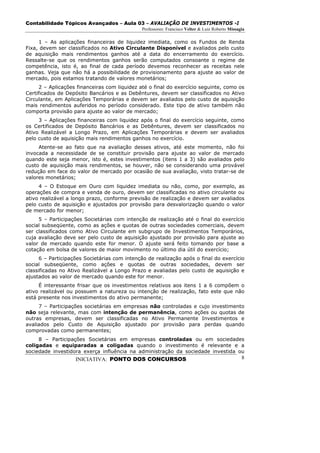 Contabilidade Tópicos Avançados – Aula 03 – AVALIAÇÃO DE INVESTIMENTOS -I
                                              Professores: Francisco Velter & Luiz Roberto Missagia

     1 – As aplicações financeiras de liquidez imediata, como os Fundos de Renda
Fixa, devem ser classificados no Ativo Circulante Disponível e avaliados pelo custo
de aquisição mais rendimentos ganhos até a data do encerramento do exercício.
Ressalte-se que os rendimentos ganhos serão computados consoante o regime de
competência, isto é, ao final de cada período devemos reconhecer as receitas nele
ganhas. Veja que não há a possibilidade de provisionamento para ajuste ao valor de
mercado, pois estamos tratando de valores monetários;
      2 – Aplicações financeiras com liquidez até o final do exercício seguinte, como os
Certificados de Depósito Bancários e as Debêntures, devem ser classificados no Ativo
Circulante, em Aplicações Temporárias e devem ser avaliados pelo custo de aquisição
mais rendimentos auferidos no período considerado. Este tipo de ativo também não
comporta provisão para ajuste ao valor de mercado;
     3 – Aplicações financeiras com liquidez após o final do exercício seguinte, como
os Certificados de Depósito Bancários e as Debêntures, devem ser classificados no
Ativo Realizável a Longo Prazo, em Aplicações Temporárias e devem ser avaliados
pelo custo de aquisição mais rendimentos ganhos no exercício.
     Atente-se ao fato que na avaliação desses ativos, até este momento, não foi
invocada a necessidade de se constituir provisão para ajuste ao valor de mercado
quando este seja menor, isto é, estes investimentos (itens 1 a 3) são avaliados pelo
custo de aquisição mais rendimentos, se houver, não se considerando uma provável
redução em face do valor de mercado por ocasião de sua avaliação, visto tratar-se de
valores monetários;
     4 – O Estoque em Ouro com liquidez imediata ou não, como, por exemplo, as
operações de compra e venda de ouro, devem ser classificadas no ativo circulante ou
ativo realizável a longo prazo, conforme previsão de realização e devem ser avaliados
pelo custo de aquisição e ajustados por provisão para desvalorização quando o valor
de mercado for menor;
     5 – Participações Societárias com intenção de realização até o final do exercício
social subseqüente, como as ações e quotas de outras sociedades comerciais, devem
ser classificados como Ativo Circulante em subgrupo de Investimentos Temporários,
cuja avaliação deve ser pelo custo de aquisição ajustado por provisão para ajuste ao
valor de mercado quando este for menor. O ajuste será feito tomando por base a
cotação em bolsa de valores de maior movimento no último dia útil do exercício;
      6 – Participações Societárias com intenção de realização após o final do exercício
social subseqüente, como ações e quotas de outras sociedades, devem ser
classificadas no Ativo Realizável a Longo Prazo e avaliadas pelo custo de aquisição e
ajustados ao valor de mercado quando este for menor.
     É interessante frisar que os investimentos relativos aos itens 1 a 6 compõem o
ativo realizável ou possuem a natureza ou intenção de realização, fato este que não
está presente nos investimentos do ativo permanente;
     7 – Participações societárias em empresas não controladas e cujo investimento
não seja relevante, mas com intenção de permanência, como ações ou quotas de
outras empresas, devem ser classificadas no Ativo Permanente Investimentos e
avaliados pelo Custo de Aquisição ajustado por provisão para perdas quando
comprovadas como permanentes;
     8 – Participações Societárias em empresas controladas ou em sociedades
coligadas e equiparadas a coligadas quando o investimento é relevante e a
sociedade investidora exerça influência na administração da sociedade investida ou
                    INICIATIVA: PONTO DOS CONCURSOS                                              8
 