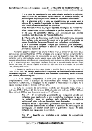 Contabilidade Tópicos Avançados – Aula 04 – AVALIAÇÃO DE INVESTIMENTOS -II
                                               Professores: Francisco Velter & Luiz Roberto Missagia

               II - o valor do investimento será determinado mediante a aplicação,
               sobre o valor de patrimônio líquido referido no número anterior, da
               porcentagem de participação no capital da coligada ou controlada;
               III - a diferença entre o valor do investimento, de acordo com o
               número II, e o custo de aquisição corrigido monetariamente; somente
               será registrada como resultado do exercício:
               a) se decorrer de lucro ou prejuízo apurado na coligada ou controlada;
               b) se corresponder, comprovadamente, a ganhos ou perdas efetivos;
               c) no caso de companhia aberta, com observância das normas
               expedidas pela Comissão de Valores Mobiliários.
               § 1º Para efeito de determinar a relevância do investimento, nos casos
               deste artigo, serão computados como parte do custo de aquisição os
               saldos de créditos da companhia contra as coligadas e controladas.
               § 2º A sociedade coligada, sempre que solicitada pela companhia,
               deverá elaborar e fornecer o balanço ou balancete de verificação
               previsto no número I.
       Conforme podemos observar da leitura do texto legal, a alínea “c”, do inciso III, a
Comissão de Valores Mobiliários (CVM) é entidade apta a expedir normas complementares
sobre equivalência patrimonial. No concernente ao caput do dispositivo legal não cabe,
portanto, outra interpretação senão aquela dada pela CVM. Ressalte-se que existem
autores relutantes na adoção desse entendimento, pois insistem na idéia de que, segundo
a lei, o investimento em controladas também deve ter a sua relevância aferida. Desta
forma, para que não pairem dúvidas aos leitores, reforçamos os enunciados da Instrução
CVM, do seguinte modo:
      1 – Podemos, perfeitamente e sem perder o sentido, fazer a seguinte leitura do
caput do art. 248: “No balanço patrimonial da companhia, os investimentos relevantes em
sociedades coligadas ... e os investimentos em sociedades controladas, serão avaliados
pelo valor de patrimônio líquido ...”
      2 – A lei delegou competência à CVM para que esta expedisse normas
complementares sobre a avaliação de investimentos pelo método da equivalência
patrimonial. Certamente, a delegação há de englobar a interpretação da própria lei e
aquela autarquia o fez por meio da Instrução 247.
       A CVM, no exercício da competência recebida por delegação legal, emitiu a
Instrução CVM nº 247, de 27 de março de 1996, alterada pela Instrução CVM nº 285, de
31 de julho de 1998, a qual determina nos arts. 1º e 5º, que:
               Art. 1º - O investimento permanente de companhia aberta em
               coligadas, suas equiparadas e em controladas, localizadas no país e
               no exterior, deve ser avaliado pelo método da equivalência
               patrimonial, observadas as disposições desta Instrução.
               Parágrafo Único - Equivalência patrimonial corresponde ao valor do
               investimento determinado mediante a aplicação da percentagem de
               participação no capital social sobre o patrimônio líquido de cada
               coligada, sua equiparada e controlada.
               ...
               Art. 5º - Deverão ser avaliados pelo método da equivalência
               patrimonial:


                    INICIATIVA: PONTO DOS CONCURSOS                                              10
 