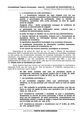 Contabilidade Tópicos Avançados – Aula 04 – AVALIAÇÃO DE INVESTIMENTOS -II
                                              Professores: Francisco Velter & Luiz Roberto Missagia

               I - o investimento em cada controlada; e
               II - o investimento relevante em cada coligada e/ou em sua
               equiparada, quando a investidora tenha influência na administração ou
               quando a porcentagem de participação, direta ou indireta da
               investidora, representar 20% (vinte porcento) ou mais do capital
               social da coligada.
               Parágrafo Único - Serão considerados exemplos de evidências de
               influência na administração da coligada:
               a) participação nas suas deliberações sociais, inclusive com a
               existência de administradores comuns;
               b) poder de eleger ou destituir um ou mais de seus administradores;
               c) volume relevante de transações, inclusive com o fornecimento de
               assistência técnica ou informações técnicas essenciais para as
               atividades da investidora;
               d) significativa dependência tecnológica e/ou econômico-financeira;
               e) recebimento permanente de informações contábeis detalhadas,
               bem como de planos de investimento; ou
               f) uso comum de recursos materiais, tecnológicos ou humanos.
       Depreende-se da leitura do caput do art. 1º, que o Método da Equivalência
Patrimonial (MEP) é aplicado tanto aos investimentos efetuados em sociedades localizadas
no País quanto aos investimentos realizados em empresas localizadas no exterior. Há,
entretanto, uma ressalva a fazer, pois segundo a CVM os investimentos permanentes das
companhias abertas é que são susceptíveis de avaliação pelo MEP, o que está
perfeitamente de acordo com o texto da lei, visto que em sua ementa está expresso que
ela “Dispõe sobre as Sociedades por Ações”.
       Outro aspecto legal que merece ser mencionado e apresentado é o pertinente a
legislação fiscal, que por meio do art. 384, do Decreto nº 3.000/99, reproduzindo o
texto da lei comercial, assim dispõe:
               Art. 384. Serão avaliados pelo valor de patrimônio líquido os
               investimentos relevantes da pessoa jurídica (Lei nº 6.404, de 1976,
               art. 248, e Decreto-lei nº 1.598, de 1977, art. 67, inciso XI):
               I - em sociedades controladas; e
               II - em sociedades coligadas sobre cuja administração tenha
               influência, ou de que participe com vinte por cento ou mais do capital
               social.
               § 1º São coligadas as sociedades quando uma participa, com dez por
               cento ou mais, do capital da outra, sem controlá-la (Lei nº 6.404, de
               1976, art. 243, § 1º).
               § 2º Considera-se controlada a sociedade na qual a controladora,
               diretamente ou através de outras controladas, é titular de direitos de
               sócio que lhe assegurem, de modo permanente, preponderância nas
               deliberações sociais e o poder de eleger a maioria dos administradores
               (Lei nº 6.404, de 1976, art. 243, § 2º).
               § 3º Considera-se relevante o investimento (Lei nº 6.404, de 1976,
               art. 247, parágrafo único):


                    INICIATIVA: PONTO DOS CONCURSOS                                             11
 