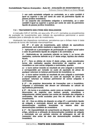 Contabilidade Tópicos Avançados – Aula 04 – AVALIAÇÃO DE INVESTIMENTOS -II
                                              Professores: Francisco Velter & Luiz Roberto Missagia

               I - em cada sociedade coligada ou controlada, se o valor contábil é
               igual ou superior a dez por cento do valor do patrimônio líquido da
               pessoa jurídica investidora;
               II - no conjunto das sociedades coligadas e controladas, se o valor
               contábil é igual ou superior a quinze por cento do valor do patrimônio
               líquido da pessoa jurídica investidora.

     7.4 – TRATAMENTO DOS ITENS NÃO REALIZADOS
     A instrução CVM nº 247/96, em seus arts. 9º a 11º, normatiza os procedimentos
de avaliação de investimentos pelo método da equivalência patrimonial a serem
adotados para a obtenção do valor do investimento.
     Analisando tais dispositivos normativos, percebemos que a ênfase maior é dada
à parcela de lucros não realizada intercompanhias:
                Art. 9º - O valor do investimento, pelo método da equivalência
                patrimonial, será obtido mediante o seguinte cálculo:
                I - Aplicando-se a percentagem de participação no capital social sobre
                o valor do patrimônio líquido da coligada e da controlada; e
                II - Subtraindo-se, do montante referido no inciso I, os lucros não
                realizados, conforme definido no § 1º deste artigo, líquidos dos efeitos
                fiscais.
                § 1º - Para os efeitos do inciso II deste artigo, serão considerados
                lucros não realizados aqueles decorrentes de negócios com a
                investidora ou com outras coligadas e controladas, quando:
                a) - o lucro estiver incluído no resultado de uma coligada e controlada
                e correspondido por inclusão no custo de aquisição de ativos de
                qualquer natureza no balanço patrimonial da investidora; ou
                b) - o lucro estiver incluído no resultado de uma coligada e controlada
                e correspondido por inclusão no custo de aquisição de ativos de
                qualquer natureza no balanço patrimonial de outras coligadas e
                controladas.
                § 2º - Os prejuízos decorrentes de transações com a investidora,
                coligadas e controladas não devem ser eliminados no cálculo da
                equivalência patrimonial.
                § 3º - Os lucros e os prejuízos, assim como as receitas e as despesas
                decorrentes de negócios que tenham gerado, simultânea e
                integralmente, efeitos opostos nas contas de resultado das coligadas e
                controladas, não serão excluídos para fins de cálculo do valor do
                investimento.
                Art. 10 - Para os efeitos do disposto no artigo 9º, o patrimônio líquido
                da coligada e controlada deverá ser determinado com base nas
                demonstrações      contábeis    levantadas    na   mesma     data    das
                demonstrações contábeis da investidora.
                § 1º - Na impossibilidade de cumprimento ao disposto no caput deste
                artigo, admite-se a utilização de demonstrações contábeis da coligada
                e controlada em um período máximo de defasagem de até 60
                (sessenta) dias antes da data das demonstrações contábeis da
                investidora.


                    INICIATIVA: PONTO DOS CONCURSOS                                             12
 