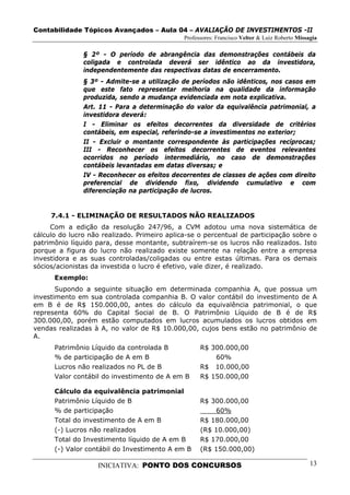 Contabilidade Tópicos Avançados – Aula 04 – AVALIAÇÃO DE INVESTIMENTOS -II
                                              Professores: Francisco Velter & Luiz Roberto Missagia

               § 2º - O período de abrangência das demonstrações contábeis da
               coligada e controlada deverá ser idêntico ao da investidora,
               independentemente das respectivas datas de encerramento.
               § 3º - Admite-se a utilização de períodos não idênticos, nos casos em
               que este fato representar melhoria na qualidade da informação
               produzida, sendo a mudança evidenciada em nota explicativa.
               Art. 11 - Para a determinação do valor da equivalência patrimonial, a
               investidora deverá:
               I - Eliminar os efeitos decorrentes da diversidade de critérios
               contábeis, em especial, referindo-se a investimentos no exterior;
               II - Excluir o montante correspondente às participações recíprocas;
               III - Reconhecer os efeitos decorrentes de eventos relevantes
               ocorridos no período intermediário, no caso de demonstrações
               contábeis levantadas em datas diversas; e
               IV - Reconhecer os efeitos decorrentes de classes de ações com direito
               preferencial de dividendo fixo, dividendo cumulativo e com
               diferenciação na participação de lucros.


     7.4.1 - ELIMINAÇÃO DE RESULTADOS NÃO REALIZADOS
     Com a edição da resolução 247/96, a CVM adotou uma nova sistemática de
cálculo do lucro não realizado. Primeiro aplica-se o percentual de participação sobre o
patrimônio líquido para, desse montante, subtraírem-se os lucros não realizados. Isto
porque a figura do lucro não realizado existe somente na relação entre a empresa
investidora e as suas controladas/coligadas ou entre estas últimas. Para os demais
sócios/acionistas da investida o lucro é efetivo, vale dizer, é realizado.
      Exemplo:
       Supondo a seguinte situação em determinada companhia A, que possua um
investimento em sua controlada companhia B. O valor contábil do investimento de A
em B é de R$ 150.000,00, antes do cálculo da equivalência patrimonial, o que
representa 60% do Capital Social de B. O Patrimônio Líquido de B é de R$
300.000,00, porém estão computados em lucros acumulados os lucros obtidos em
vendas realizadas à A, no valor de R$ 10.000,00, cujos bens estão no patrimônio de
A.
      Patrimônio Líquido da controlada B            R$ 300.000,00
      % de participação de A em B                       60%
      Lucros não realizados no PL de B              R$ 10.000,00
      Valor contábil do investimento de A em B      R$ 150.000,00

      Cálculo da equivalência patrimonial
      Patrimônio Líquido de B                       R$ 300.000,00
      % de participação                                 60%
      Total do investimento de A em B               R$ 180.000,00
      (-) Lucros não realizados                     (R$ 10.000,00)
      Total do Investimento líquido de A em B       R$ 170.000,00
      (-) Valor contábil do Investimento A em B     (R$ 150.000,00)

                   INICIATIVA: PONTO DOS CONCURSOS                                              13
 