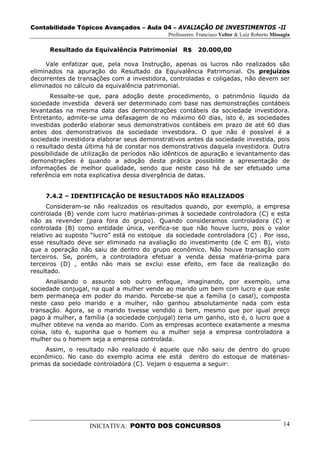 Contabilidade Tópicos Avançados – Aula 04 – AVALIAÇÃO DE INVESTIMENTOS -II
                                             Professores: Francisco Velter & Luiz Roberto Missagia

      Resultado da Equivalência Patrimonial R$           20.000,00

     Vale enfatizar que, pela nova Instrução, apenas os lucros não realizados são
eliminados na apuração do Resultado da Equivalência Patrimonial. Os prejuízos
decorrentes de transações com a investidora, controladas e coligadas, não devem ser
eliminados no cálculo da equivalência patrimonial.
       Ressalte-se que, para adoção deste procedimento, o patrimônio líquido da
sociedade investida deverá ser determinado com base nas demonstrações contábeis
levantadas na mesma data das demonstrações contábeis da sociedade investidora.
Entretanto, admite-se uma defasagem de no máximo 60 dias, isto é, as sociedades
investidas poderão elaborar seus demonstrativos contábeis em prazo de até 60 dias
antes dos demonstrativos da sociedade investidora. O que não é possível é a
sociedade investidora elaborar seus demonstrativos antes da sociedade investida, pois
o resultado desta última há de constar nos demonstrativos daquela investidora. Outra
possibilidade de utilização de períodos não idênticos de apuração e levantamento das
demonstrações é quando a adoção desta prática possibilite a apresentação de
informações de melhor qualidade, sendo que neste caso há de ser efetuado uma
referência em nota explicativa dessa divergência de datas.


     7.4.2 – IDENTIFICAÇÃO DE RESULTADOS NÃO REALIZADOS
      Consideram-se não realizados os resultados quando, por exemplo, a empresa
controlada (B) vende com lucro matérias-primas à sociedade controladora (C) e esta
não as revender (para fora do grupo). Quando consideramos controladora (C) e
controlada (B) como entidade única, verifica-se que não houve lucro, pois o valor
relativo ao suposto “lucro” está no estoque da sociedade controladora (C) . Por isso,
esse resultado deve ser eliminado na avaliação do investimento (de C em B), visto
que a operação não saiu de dentro do grupo econômico. Não houve transação com
terceiros. Se, porém, a controladora efetuar a venda dessa matéria-prima para
terceiros (D) , então não mais se exclui esse efeito, em face da realização do
resultado.
     Analisando o assunto sob outro enfoque, imaginando, por exemplo, uma
sociedade conjugal, na qual a mulher vende ao marido um bem com lucro e que este
bem permaneça em poder do marido. Percebe-se que a família (o casal), composta
neste caso pelo marido e a mulher, não ganhou absolutamente nada com esta
transação. Agora, se o marido tivesse vendido o bem, mesmo que por igual preço
pago à mulher, a família (a sociedade conjugal) teria um ganho, isto é, o lucro que a
mulher obteve na venda ao marido. Com as empresas acontece exatamente a mesma
coisa, isto é, suponha que o homem ou a mulher seja a empresa controladora a
mulher ou o homem seja a empresa controlada.
    Assim, o resultado não realizado é aquele que não saiu de dentro do grupo
econômico. No caso do exemplo acima ele está dentro do estoque de matérias-
primas da sociedade controladora (C). Vejam o esquema a seguir:




                   INICIATIVA: PONTO DOS CONCURSOS                                             14
 