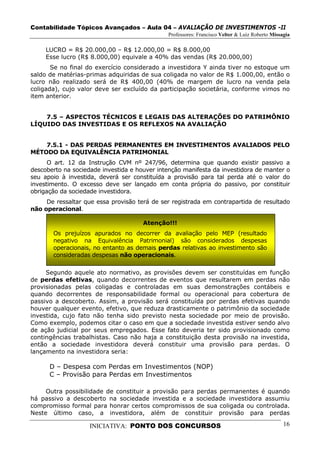 Contabilidade Tópicos Avançados – Aula 04 – AVALIAÇÃO DE INVESTIMENTOS -II
                                              Professores: Francisco Velter & Luiz Roberto Missagia

     LUCRO = R$ 20.000,00 – R$ 12.000,00 = R$ 8.000,00
     Esse lucro (R$ 8.000,00) equivale a 40% das vendas (R$ 20.000,00)
       Se no final do exercício considerado a investidora Y ainda tiver no estoque um
saldo de matérias-primas adquiridas de sua coligada no valor de R$ 1.000,00, então o
lucro não realizado será de R$ 400,00 (40% de margem de lucro na venda pela
coligada), cujo valor deve ser excluído da participação societária, conforme vimos no
item anterior.


    7.5 – ASPECTOS TÉCNICOS E LEGAIS DAS ALTERAÇÕES DO PATRIMÔNIO
LÍQUIDO DAS INVESTIDAS E OS REFLEXOS NA AVALIAÇÃO


    7.5.1 - DAS PERDAS PERMANENTES EM INVESTIMENTOS AVALIADOS PELO
MÉTODO DA EQUIVALÊNCIA PATRIMONIAL
      O art. 12 da Instrução CVM nº 247/96, determina que quando existir passivo a
descoberto na sociedade investida e houver intenção manifesta da investidora de manter o
seu apoio à investida, deverá ser constituída a provisão para tal perda até o valor do
investimento. O excesso deve ser lançado em conta própria do passivo, por constituir
obrigação da sociedade investidora.
     De ressaltar que essa provisão terá de ser registrada em contrapartida de resultado
não operacional.

                                      Atenção!!!
       Os prejuízos apurados no decorrer da avaliação pelo MEP (resultado
       negativo na Equivalência Patrimonial) são considerados despesas
       operacionais, no entanto as demais perdas relativas ao investimento são
       consideradas despesas não operacionais.

     Segundo aquele ato normativo, as provisões devem ser constituídas em função
de perdas efetivas, quando decorrentes de eventos que resultarem em perdas não
provisionadas pelas coligadas e controladas em suas demonstrações contábeis e
quando decorrentes de responsabilidade formal ou operacional para cobertura de
passivo a descoberto. Assim, a provisão será constituída por perdas efetivas quando
houver qualquer evento, efetivo, que reduza drasticamente o patrimônio da sociedade
investida, cujo fato não tenha sido previsto nesta sociedade por meio de provisão.
Como exemplo, podemos citar o caso em que a sociedade investida estiver sendo alvo
de ação judicial por seus empregados. Esse fato deveria ter sido provisionado como
contingências trabalhistas. Caso não haja a constituição desta provisão na investida,
então a sociedade investidora deverá constituir uma provisão para perdas. O
lançamento na investidora seria:

      D – Despesa com Perdas em Investimentos (NOP)
      C – Provisão para Perdas em Investimentos

     Outra possibilidade de constituir a provisão para perdas permanentes é quando
há passivo a descoberto na sociedade investida e a sociedade investidora assumiu
compromisso formal para honrar certos compromissos de sua coligada ou controlada.
Neste último caso, a investidora, além de constituir provisão para perdas

                    INICIATIVA: PONTO DOS CONCURSOS                                             16
 