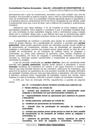 Contabilidade Tópicos Avançados – Aula 04 – AVALIAÇÃO DE INVESTIMENTOS -II
                                              Professores: Francisco Velter & Luiz Roberto Missagia

permanentes até o valor do investimento, tornando o seu valor contábil nulo, terá de
constituir uma provisão no passivo exigível, caso o valor do compromisso ultrapasse o
valor do investimento. Ora, se a sociedade investida apresenta passivo a descoberto e
a investidora assumiu compromisso formal de honrar obrigações de sua afiliada, então
é praticamente certo que o terá de fazer, pois a falência da investida é, praticamente,
inevitável.
      Salienta-se que nesta hipótese, o PL da investida se torna negativo após a
participação societária. Outro aspecto a considerar é que a sociedade investida pode
ser uma controlada do tipo subsidiária integral, onde a controladora possui relação
direta com a investida. Nesse caso, a sua falência sem que os compromissos sejam
honrados acarretaria à controladora prejuízos morais e de credibilidade irreversíveis.

       A possibilidade de constituir a provisão para perdas de investimentos não se
limita às perdas efetivas. Há a possibilidade de constituir a provisão para perdas
potenciais. Estas perdas potenciais devem ser estimadas quando houver tendência
de perecimento do investimento, elevado risco de paralisação de operações de
coligadas e controladas, eventos que possam prever perda parcial ou total do valor
contábil do investimento ou do montante de créditos contra as coligadas e
controladas, ou, ainda, para cobertura de garantias, avais, fianças, hipotecas ou
penhor concedidos, em favor de coligadas e controladas, referentes a obrigações
vencidas ou vincendas quando caracterizada a incapacidade de pagamentos pela
controlada ou coligada.
      A par da provisão constituída por perdas efetivas, deve ser constituída ainda
provisão para perdas potenciais, quando existir passivo a descoberto e houver
intenção manifesta da investidora em manter o seu apoio financeiro à investida.
Veja-se que esta provisão decorre de ato voluntário, intencional da investidora, que
assumirá tal postura na expectativa de uma provável reversão da situação deficitária
da sociedade investida, pois por mais que haja passivo a descoberto, isto nem sempre
é definitivo, podendo haver recuperação da sociedade, mesmo que remota. Outra
hipótese é o caso já analisado, referente à própria imagem da sociedade investidora.
      A CVM, por meio da Instrução 247/96, regulamentou a questão da seguinte
forma:
               Art. 12 - A investidora deverá constituir provisão para cobertura de:
               I - Perdas efetivas, em virtude de:
               a) - eventos que resultarem em perdas não provisionadas pelas
               coligadas e controladas em suas demonstrações contábeis; ou
               b) - responsabilidade formal ou operacional para cobertura de passivo
               a descoberto.
               II - Perdas potenciais, estimadas em virtude de:
               a) - tendência de perecimento do investimento;
               b) - elevado risco de paralisação de operações de coligadas e
               controladas;
               c) - eventos que possam prever perda parcial ou total do valor contábil
               do investimento ou do montante de créditos contra as coligadas e
               controladas; ou
               d) - cobertura de garantias, avais, fianças, hipotecas ou penhor
               concedidos, em favor de coligadas e controladas, referentes a

                   INICIATIVA: PONTO DOS CONCURSOS                                              17
 