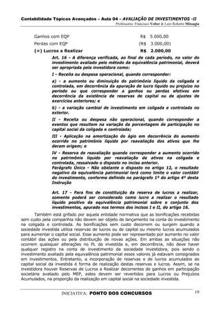 Contabilidade Tópicos Avançados – Aula 04 – AVALIAÇÃO DE INVESTIMENTOS -II
                                              Professores: Francisco Velter & Luiz Roberto Missagia


      Ganhos com EQP                                         R$    5.000,00
      Perdas com EQP                                        (R$     3.000,00)
      (=) Lucros a Realizar                                  R$     2.000,00
               Art. 16 - A diferença verificada, ao final de cada período, no valor do
               investimento avaliado pelo método da equivalência patrimonial, deverá
               ser apropriada pela investidora como:
               I - Receita ou despesa operacional, quando corresponder:
               a) - a aumento ou diminuição do patrimônio líquido da coligada e
               controlada, em decorrência da apuração de lucro líquido ou prejuízo no
               período ou que corresponder a ganhos ou perdas efetivos em
               decorrência da existência de reservas de capital ou de ajustes de
               exercícios anteriores; e
               b) - a variação cambial de investimento em coligada e controlada no
               exterior.
               II - Receita ou despesa não operacional, quando corresponder a
               eventos que resultem na variação da porcentagem de participação no
               capital social da coligada e controlada;
               III - Aplicação na amortização do ágio em decorrência do aumento
               ocorrido no patrimônio líquido por reavaliação dos ativos que lhe
               deram origem; e
               IV - Reserva de reavaliação quando corresponder a aumento ocorrido
               no patrimônio líquido por reavaliação de ativos na coligada e
               controlada, ressalvado o disposto no inciso anterior.
               Parágrafo Único - Não obstante o disposto no artigo 12, o resultado
               negativo da equivalência patrimonial terá como limite o valor contábil
               do investimento, conforme definido no parágrafo 1º do artigo 4º desta
               Instrução

               Art. 17 - Para fins de constituição da reserva de lucros a realizar,
               somente poderá ser considerado como lucro a realizar o resultado
               líquido positivo da equivalência patrimonial sobre o conjunto dos
               investimentos, apurado nos termos dos incisos I e II, do artigo 16.
       Também está grifado por aquela entidade normativa que as bonificações recebidas
sem custo pela companhia não devem ser objeto de lançamento na conta do investimento
na coligada e controlada. As bonificações sem custo decorrem ou surgem quando a
sociedade investida utiliza reservas de lucros ou de capital ou mesmo lucros acumulados
para aumentar o capital social. Esse aumento pode ser representado por aumento no valor
contábil das ações ou pela distribuição de novas ações. Em ambas as situações não
ocorrem quaisquer alterações no PL da investida e, em decorrência, não deve haver
qualquer registro na conta de investimento da sociedade investidora, pois sendo o
investimento avaliado pela equivalência patrimonial esses valores já estavam consignados
em investimentos. Entretanto, a incorporação de reservas e de lucros acumulados ao
capital social da investida é forma de realização destas reservas e lucros. Assim, se na
investidora houver Reservas de Lucros a Realizar decorrentes de ganhos em participação
societária avaliado pelo MEP, estes devem ser revertidos para Lucros ou Prejuízos
Acumulados, na proporção da realização em capital social na sociedade investida.


                    INICIATIVA: PONTO DOS CONCURSOS                                             19
 
