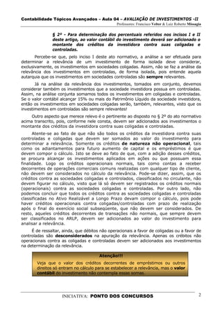 Contabilidade Tópicos Avançados – Aula 04 – AVALIAÇÃO DE INVESTIMENTOS -II
                                                Professores: Francisco Velter & Luiz Roberto Missagia

               § 2º - Para determinação dos percentuais referidos nos incisos I e II
               deste artigo, ao valor contábil do investimento deverá ser adicionado o
               montante dos créditos da investidora contra suas coligadas e
               controladas.
       Percebe-se que, pelo inciso I deste ato normativo, a análise a ser efetuada para
determinar a relevância de um investimento de forma isolada deve considerar,
exclusivamente, os investimentos em sociedades coligadas. Assim, não se faz a análise da
relevância dos investimentos em controladas, de forma isolada, pois entende aquela
autarquia que os investimentos em sociedades controladas são sempre relevantes.
       Já na análise da relevância dos investimentos, tomados em conjunto, devemos
considerar também os investimentos que a sociedade investidora possua em controladas.
Assim, na análise conjunta somamos todos os investimentos em coligadas e controladas.
Se o valor contábil alcançar 15% ou mais do Patrimônio Líquido da sociedade investidora,
então os investimentos em sociedades coligadas serão, também, relevantes, visto que os
investimentos em controladas são sempre relevantes!
     Outro aspecto que merece relevo é o pertinente ao disposto no § 2º do ato normativo
acima transcrito, pois, conforme nele consta, devem ser adicionados aos investimentos o
montante dos créditos da investidora contra suas coligadas e controladas.
      Atente-se ao fato de que não são todos os créditos da investidora contra suas
controladas e coligadas que devem ser somados ao valor do investimento para
determinar a relevância. Somente os créditos de natureza não operacional, tais
como os adiantamentos para futuro aumento de capital e os empréstimos é que
devem compor o cálculo. Isto se deve ao fato de que, com a adição desses créditos,
se procura alcançar os investimentos aplicados em ações ou que possuam essa
finalidade. Logo os créditos operacionais normais, tais como contas a receber
decorrentes de operações comerciais comuns realizadas com qualquer tipo de cliente,
não devem ser considerados no cálculo da relevância. Pode-se dizer, assim, que os
créditos contra as sociedades coligadas e controlados, classificados no circulante, não
devem figurar no cálculo, visto que lá só devem ser registrados os créditos normais
(operacionais) contra as sociedades coligadas e controladas. Por outro lado, não
podemos concluir que todos os créditos contra as sociedades coligadas e controladas
classificadas no Ativo Realizável a Longo Prazo devam compor o cálculo, pois pode
haver créditos operacionais contra coligadas/controladas com prazo de realização
após o final do exercício social subseqüente, que não devem ser considerados. De
resto, aqueles créditos decorrentes de transações não normais, que sempre devem
ser classificados no ARLP, devem ser adicionados ao valor do investimento para
analisar a relevância.
     É de ressaltar, ainda, que débitos não operacionais a favor de coligadas ou a favor de
controladas são desconsiderados na apuração da relevância. Apenas os crébitos não
operacionais contra as coligadas e controladas devem ser adicionados aos investimentos
na determinação da relevância.

                                       Atenção!!!
        Veja que o valor dos créditos decorrentes de empréstimos ou outros
        direitos só entram no cálculo para se estabelecer a relevância, mas o valor
        contábil do investimento não contempla essas somas.




                    INICIATIVA: PONTO DOS CONCURSOS                                                2
 