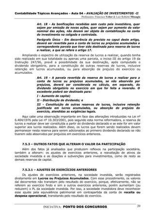 Contabilidade Tópicos Avançados – Aula 04 – AVALIAÇÃO DE INVESTIMENTOS -II
                                                 Professores: Francisco Velter & Luiz Roberto Missagia

                Art. 18 - As bonificações recebidas sem custo pela investidora, quer
                sejam por emissão de novas ações, quer sejam por aumento do valor
                nominal das ações, não devem ser objeto de contabilização na conta
                do investimento na coligada e controlada.
                Parágrafo Único - Em decorrência do previsto no caput deste artigo,
                deverá ser revertida para a conta de lucros ou prejuízos acumulados a
                correspondente parcela que tiver sido destinada para reserva de lucros
                a realizar, a que se refere o artigo 17.
     Ampliando o espectro de utilização da reserva de lucros a realizar, quando tenha
sido realizado em sua totalidade ou apenas uma parcela, o inciso III do artigo 19 da
Instrução 247/96, prevê a possibilidade da sua destinação, após computado o
dividendo obrigatório, para a constituição de outras reservas de lucros, inclusive
retenção em lucros acumulados, ou para absorção de prejuízo do exercício ou
acumulados.
                Art. 19 - A parcela revertida da reserva de lucros a realizar para a
                conta de lucros ou prejuízos acumulados, se não absorvida por
                prejuízos, deverá ser considerada no cálculo, em separado, do
                dividendo obrigatório no exercício em que for feita a reversão. O
                excedente poderá ser destinado para:
                I - Aumento de capital;
                II - Distribuição de dividendo; e
                III - Constituição de outras reservas de lucros, inclusive retenção
                justificada em lucros acumulados, ou absorção do prejuízo do
                exercício, atendidas as exigências legais.
      Aqui cabe uma observação importante em face das alterações introduzidas na Lei nº
6.404/1976 pela Lei nº 10.303/2001, pois segundo esta norma reformadora, a reserva de
lucros a realizar deve ser constituída a partir do dividendo declarado e se este for em valor
superior aos lucros realizados. Além disso, os lucros que forem sendo realizados devem
permanecer nesta reserva para serem adicionados ao primeiro dividendo declarado se não
tiverem sido absorvidos por prejuízos em exercícios anteriores.


     7.5.3 – OUTROS FATOS QUE ALTERAM O VALOR DA PARTICIPAÇÃO
     Além dos fatos já analisados que produzem reflexos na participação societária,
também a alteram: os ajustes de exercícios anteriores, a reavaliação de ativos da
sociedade investida e as doações e subvenções para investimentos, como de resto as
demais reservas de capital.


     7.5.3.1 – AJUSTES DE EXERCÍCIOS ANTERIORES
      Os ajustes de exercícios anteriores, na sociedade investida, serão registrados
diretamente em Lucros ou Prejuízos Acumulados. Com esse procedimento, os valores
daí decorrentes não transitam pelo resultado do exercício, porque, efetivamente, não se
referem ao exercício findo e sim a outros exercícios anteriores, porém aumentam (ou
reduzem) o PL da sociedade investida. Por isso, a sociedade investidora deve reconhecer
esse ajuste pela equivalência patrimonial em contrapartida da conta de receita ou
despesa operacional, transitando pelo resultado do exercício.


                     INICIATIVA: PONTO DOS CONCURSOS                                               20
 