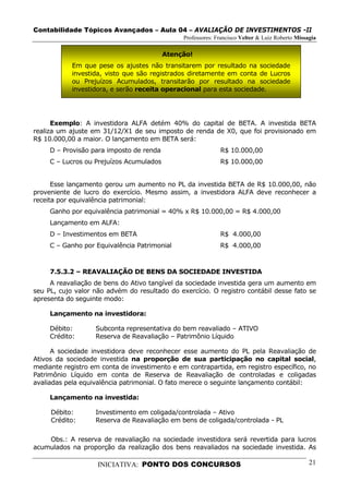 Contabilidade Tópicos Avançados – Aula 04 – AVALIAÇÃO DE INVESTIMENTOS -II
                                               Professores: Francisco Velter & Luiz Roberto Missagia

                                          Atenção!
            Em que pese os ajustes não transitarem por resultado na sociedade
            investida, visto que são registrados diretamente em conta de Lucros
            ou Prejuízos Acumulados, transitarão por resultado na sociedade
            investidora, e serão receita operacional para esta sociedade.




      Exemplo: A investidora ALFA detém 40% do capital de BETA. A investida BETA
realiza um ajuste em 31/12/X1 de seu imposto de renda de X0, que foi provisionado em
R$ 10.000,00 a maior. O lançamento em BETA será:
     D – Provisão para imposto de renda                      R$ 10.000,00
     C – Lucros ou Prejuízos Acumulados                      R$ 10.000,00


      Esse lançamento gerou um aumento no PL da investida BETA de R$ 10.000,00, não
proveniente de lucro do exercício. Mesmo assim, a investidora ALFA deve reconhecer a
receita por equivalência patrimonial:
     Ganho por equivalência patrimonial = 40% x R$ 10.000,00 = R$ 4.000,00
     Lançamento em ALFA:
     D – Investimentos em BETA                               R$ 4.000,00
     C – Ganho por Equivalência Patrimonial                  R$ 4.000,00



     7.5.3.2 – REAVALIAÇÃO DE BENS DA SOCIEDADE INVESTIDA
     A reavaliação de bens do Ativo tangível da sociedade investida gera um aumento em
seu PL, cujo valor não advém do resultado do exercício. O registro contábil desse fato se
apresenta do seguinte modo:

     Lançamento na investidora:

     Débito:       Subconta representativa do bem reavaliado – ATIVO
     Crédito:      Reserva de Reavaliação – Patrimônio Líquido

      A sociedade investidora deve reconhecer esse aumento do PL pela Reavaliação de
Ativos da sociedade investida na proporção de sua participação no capital social,
mediante registro em conta de investimento e em contrapartida, em registro específico, no
Patrimônio Líquido em conta de Reserva de Reavaliação de controladas e coligadas
avaliadas pela equivalência patrimonial. O fato merece o seguinte lançamento contábil:

     Lançamento na investida:

     Débito:       Investimento em coligada/controlada – Ativo
     Crédito:      Reserva de Reavaliação em bens de coligada/controlada - PL

    Obs.: A reserva de reavaliação na sociedade investidora será revertida para lucros
acumulados na proporção da realização dos bens reavaliados na sociedade investida. As

                    INICIATIVA: PONTO DOS CONCURSOS                                              21
 