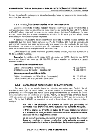 Contabilidade Tópicos Avançados – Aula 04 – AVALIAÇÃO DE INVESTIMENTOS -II
                                                  Professores: Francisco Velter & Luiz Roberto Missagia

formas de realização mais comuns são pela alienação, baixa por perecimento, depreciação,
amortização e exaustão.



     7.5.3.3 - DOAÇÕES E SUBVENÇÕES PARA INVESTIMENTO
      Quando a sociedade investida receber doações e subvenções para investimentos e
outras origens de recursos classificáveis como reservas de capital (artigo 182, §1°, da Lei
6.404/76), ela os registrará em reservas de capital, dentro do Patrimônio Líquido. Por esse
motivo, essas doações acabam aumentando o valor do PL sem que seu efeito tenha
transitado por resultado daquelas empresas.
     A sociedade investidora deverá reconhecer esse fato mediante registro contábil da
proporção que lhe cabe nesse aumento do PL da investida, por meio da equivalência
patrimonial, mesmo que esse aumento não seja decorrente do resultado do exercício.
Ressalte-se que novamente um fato que não representa receita na sociedade investida
deve ser considerado receita operacional na investidora!
     Outras reservas de capital merecem igual tratamento contábil, visto que aumentam o
PL da sociedade investida.
      Exemplo: Investidora ALFA possui 60% das ações de BETA. Supondo que BETA
receba um imóvel no valor de R$ 100.000,00 como doação, os registros a serem
realizados serão:
     Lançamento na investida BETA:
     Débito: Imóveis (Ativo Permanente)                                          R$ 100.000,00
     Crédito: Reserva de Capital – Doações (PL)                                  R$ 100.000,00
     Lançamento na investidora ALFA:
     Débito: Investimento em BETA (Ativo Permanente)                             R$ 60.000,00
     Crédito: Ganho por EQP (Receita Operacional)                                R$ 60.000,00


      7.5.4 - VARIAÇÃO NA PORCENTAGEM DE PARTICIPAÇÃO
      Em caso de a sociedade investida intentar aumentar seu Capital Social,
mediante subscrição de novas ações, os atuais sócios ou acionistas, de regra, têm
preferência na subscrição das novas ações proporcionalmente ao número de ações
que possuem antes do aumento de capital. Assim, se determinada empresa detém
40% das ações de outra, ela terá o direito de subscrever 40% das novas ações. O
art. 171 da Lei 6.404/76 se constitui na matriz legal deste direito dos acionistas
antigos:
                Art. 171 - Na proporção do número de ações que possuírem, os
                acionistas terão preferência para a subscrição do aumento de capital.
                § 1º Se o capital for dividido em ações de diversas espécies ou classes
                e o aumento for feito por emissão de mais de uma espécie ou classe,
                observar-se-ão as seguintes normas:
                a) no caso de aumento, na mesma proporção, do número de ações de
                todas as espécies e classes existentes, cada acionista exercerá o
                direito de preferência sobre ações idênticas às de que for possuidor;



                    INICIATIVA: PONTO DOS CONCURSOS                                                 22
 