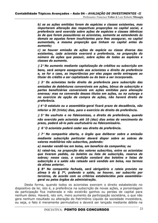 Contabilidade Tópicos Avançados – Aula 04 – AVALIAÇÃO DE INVESTIMENTOS -II
                                               Professores: Francisco Velter & Luiz Roberto Missagia

               b) se as ações emitidas forem de espécies e classes existentes, mas
               importarem alteração das respectivas proporções no capital social, a
               preferência será exercida sobre ações de espécies e classes idênticas
               às de que forem possuidores os acionistas, somente se estendendo às
               demais se aquelas forem insuficientes para lhes assegurar, no capital
               aumentado, a mesma proporção que tinham no capital antes do
               aumento;
               c) se houver emissão de ações de espécie ou classe diversa das
               existentes, cada acionista exercerá a preferência, na proporção do
               número de ações que possuir, sobre ações de todas as espécies e
               classes do aumento.
               § 2º No aumento mediante capitalização de créditos ou subscrição em
               bens, será sempre assegurado aos acionistas o direito de preferência
               e, se for o caso, as importâncias por eles pagas serão entregues ao
               titular do crédito a ser capitalizado ou do bem a ser incorporado.
               § 3º Os acionistas terão direito de preferência para subscrição das
               emissões de debêntures conversíveis em ações, bônus de subscrição e
               partes beneficiárias conversíveis em ações emitidas para alienação
               onerosa; mas na conversão desses títulos em ações, ou na outorga e
               no exercício de opção de compra de ações, não haverá direito de
               preferência.
               § 4º O estatuto ou a assembléia-geral fixará prazo de decadência, não
               inferior a 30 (trinta) dias, para o exercício do direito de preferência.
               § 5º No usufruto e no fideicomisso, o direito de preferência, quando
               não exercido pelo acionista até 10 (dez) dias antes do vencimento do
               prazo, poderá sê-lo pelo usufrutuário ou fideicomissário.
               § 6º O acionista poderá ceder seu direito de preferência.
               § 7º Na companhia aberta, o órgão que deliberar sobre a emissão
               mediante subscrição particular deverá dispor sobre as sobras de
               valores mobiliários não subscritos, podendo:
               a) mandar vendê-las em bolsa, em benefício da companhia; ou
               b) rateá-las, na proporção dos valores subscritos, entre os acionistas
               que tiverem pedido, no boletim ou lista de subscrição, reserva de
               sobras; nesse caso, a condição constará dos boletins e listas de
               subscrição e o saldo não rateado será vendido em bolsa, nos termos
               da alínea anterior.
               § 8° Na companhia fechada, será obrigatório o rateio previsto na
               alínea b do § 7º, podendo o saldo, se houver, ser subscrito por
               terceiros, de acordo com os critérios estabelecidos pela assembléia-
               geral ou pelos órgãos da administração.
      Desta forma, quando todos os acionistas exercem o direito estabelecido no
dispositivo da lei, isto é, a preferência na subscrição de novas ações, a porcentagem
da participação fica inalterada e não existirão ganhos ou perdas de capital para
nenhum deles. Haverá, isto sim, mero aumento da participação societária, o que não
gera nenhum resultado ou alteração do Patrimônio Líquido da sociedade investidora,
ou seja, o fato é meramente permutativo e deverá ser lançado mediante débito na

                   INICIATIVA: PONTO DOS CONCURSOS                                               23
 