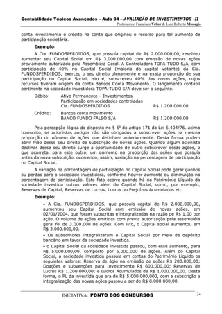 Contabilidade Tópicos Avançados – Aula 04 – AVALIAÇÃO DE INVESTIMENTOS -II
                                             Professores: Francisco Velter & Luiz Roberto Missagia

conta investimento e crédito na conta que originou o recurso para tal aumento de
participação societária.
      Exemplo:
       A Cia. FUNDOSPERDIDOS, que possuía capital de R$ 2.000.000,00, resolveu
aumentar seu Capital Social em R$ 3.000.000,00 com emissão de novas ações
previamente autorizado pela Assembléia Geral. A Controladora TOPA-TUDO S/A, com
participação de 40% no Capital Social (maioria do capital votante) da Cia.
FUNDOSPERDIDOS, exerceu o seu direito plenamente e na exata proporção de sua
participação no Capital Social, isto é, subscreveu 40% das novas ações, cujos
recursos tiveram origem da conta Bancos Conta Movimento. O lançamento contábil
pertinente na sociedade investidora TOPA-TUDO S/A deve ser o seguinte:
      Débito:     Ativo Permanente – Investimentos
                  Participação em sociedades controladas
                  Cia. FUNDOSPERDIDOS                               R$ 1.200.000,00
      Crédito:    Bancos conta movimento
                  BANCO FUNDO FALSO S/A                             R$ 1.200.000,00

       Pela percepção lógica do disposto no § 6o do artigo 171 da Lei 6.404/76. acima
transcrito, os acionistas antigos não são obrigados a subscrever ações na mesma
proporção do número de ações que detinham anteriormente. Desta forma podem
abrir mão desse seu direito de subscrição de novas ações. Quando algum acionista
declinar desse seu direito surge a oportunidade de outro subscrever essas ações, o
que acarreta, para este outro, um aumento na proporção das ações que possuía
antes da nova subscrição, ocorrendo, assim, variação na percentagem de participação
no Capital Social.
      A variação na porcentagem de participação no Capital Social pode gerar ganhos
ou perdas para a sociedade investidora, conforme houver aumento ou diminuição na
porcentagem de participação. Este fato ocorre quando há no Patrimônio Líquido da
sociedade investida outros valores além do Capital Social, como, por exemplo,
Reservas de Capital, Reservas de Lucros, Lucros ou Prejuízos Acumulados etc.
      Exemplo:
          • A Cia. FUNDOSPERDIDOS, que possuía capital de R$ 2.000.000,00,
          aumentou seu Capital Social com emissão de novas ações, em
          02/01/2004, que foram subscritas e integralizadas na razão de R$ 1,00 por
          ação. O volume de ações emitidas com prévia autorização pela assembléia
          geral foi de 3.000.000 de ações. Com isto, o Capital social aumentou em
          R$ 3.000.000,00.
          • Os subscritores integralizaram o Capital Social por meio de depósito
          bancário em favor da sociedade investida.
          • o Capital Social da sociedade investida passou, com esse aumento, para
          R$ 5.000.000,00, composto por 5.000.000 de ações. Além do Capital
          Social, a sociedade investida possuía em contas do Patrimônio Líquido os
          seguintes valores: Reserva de ágio na emissão de ações R$ 200.000,00;
          Doações e subvenções para Investimento R$ 600.000,00; Reservas de
          Lucros R$ 1.200.000,00; e Lucros Acumulados de R$ 1.000.000,00. Desta
          forma, o PL da investida que era de R$ 5.000.000,000, com a subscrição e
          integralização das novas ações passou a ser de R$ 8.000.000,00.


                   INICIATIVA: PONTO DOS CONCURSOS                                             24
 