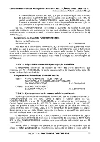 Contabilidade Tópicos Avançados – Aula 04 – AVALIAÇÃO DE INVESTIMENTOS -II
                                             Professores: Francisco Velter & Luiz Roberto Missagia

         • a controladora TOPA-TUDO S/A, que por disposição legal tinha o direito
         de subscrever 1.200.000 das novas ações, pois participava com 40% no
         capital social da Cia. FUNDOSPERDIDOS, subscreveu 1.500.000 ações, isto
         é, outros acionistas não exerceram o direito de preferência na subscrição de
         300.000 ações e ela pôde aumentar a sua participação.
       Na Cia. FUNDOSPERDIDOS (investida) o aumento do Capital Social será
registrado mediante um lançamento em que será debitada a conta Bancos Conta
Movimento e em contrapartida será creditada a conta Capital Social pelo valor de R$
3.000.000,00.
     Lançamento na investida FUNDOSPERDIDOS:
      Bancos conta Movimento
      a Capital Social                                              R$ 3.000.000,00
       Pelo fato de a controladora TOPA-TUDO S/A haver subscrito quantidade maior
de ações do que a proporção cabida de direito, e considerando que o Patrimônio
Líquido da sociedade investida é composto por outros valores além do Capital Social,
é necessário que a investidora proceda, além dos registros normais da aquisição do
investimento, ao lançamento de ajuste, haja vista a variação na porcentagem de
participação.


      7.5.4.1 - Registro do aumento da participação societária
      O lançamento resume-se ao registro do valor das ações adquiridas, que
importou em R$ 1.500.000,00, na conta representativa do investimento, pois não
houve nenhum ágio ou deságio:
     Lançamento na investidora TOPA-TUDO S/A:
      Débito:    ATIVO PERMANENTE – INVESTIMENTOS
                 PARTICIPAÇÃO EM SOCIEDADES CONTROLADAS
                 Cia. FUNDOSPERDIDOS                  R$ 1.500.000,00
      Crédito:   BANCOS C/ MOVIMENTO
                 BANCO DA PRAÇA S/A                                 R$ 1.500.000,00

      7.5.4.2 - Ajuste pela variação percentual do investimento
       A participação inicial da controladora TOPA-TUDO S/A no Capital Social da Cia.
FUNDOSPERDIDOS era de 40%. Como à época o Capital Social da Cia.
FUNDOSPERDIDOS era de R$ 2.000.000,00, o investimento da controladora no
Capital Social representava R$ 800.000,00. Com a nova subscrição de 1.500.000
ações, ela passou a possuir o total de 2.300.000 ações de um total de 5.000.000
ações emitidas pela investida. Logo, o novo percentual de participação no Capital
Social passa a ser de 46%. Desse momento em diante, a equivalência patrimonial
será calculada por esse novo percentual.
       O Patrimônio Líquido da Cia. FUNDOSPERDIDOS antes do aumento do Capital
Social era de R$ 5.000.000,00. Com isso, o Investimento da controladora TOPA-TUDO
S/A na Cia. FUNDOSPERDIDOS, avaliado pela equivalência patrimonial, era de R$
2.000.000,00.
      Porém, com a variação do percentual de participação, é necessário que se
refaça o valor patrimonial do investimento, aplicando-se sobre o novo valor do


                   INICIATIVA: PONTO DOS CONCURSOS                                             25
 
