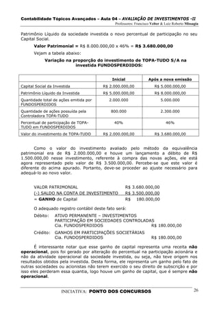 Contabilidade Tópicos Avançados – Aula 04 – AVALIAÇÃO DE INVESTIMENTOS -II
                                              Professores: Francisco Velter & Luiz Roberto Missagia

Patrimônio Líquido da sociedade investida o novo percentual de participação no seu
Capital Social.
       Valor Patrimonial = R$ 8.000.000,00 x 46% = R$ 3.680.000,00
       Vejam a tabela abaixo:
             Variação na proporção do investimento de TOPA-TUDO S/A na
                          investida FUNDOSPERDIDOS:


                                            Inicial                Após a nova emissão
Capital Social da Investida             R$ 2.000.000,00                R$ 5.000.000,00
Patrimônio Líquido da Investida         R$ 5.000.000,00                R$ 8.000.000,00
Quantidade total de ações emitida por      2.000.000                      5.000.000
FUNDOSPERDIDOS
Quantidade de ações possuída pela           800.000                       2.300.000
Controladora TOPA-TUDO
Percentual de participação de TOPA-           40%                             46%
TUDO em FUNDOSPERDIDOS
Valor do investimento de TOPA-TUDO      R$ 2.000.000,00                R$ 3.680.000,00


       Como o valor do investimento avaliado pelo método da equivalência
patrimonial era de R$ 2.000.000,00 e houve um lançamento a débito de R$
1.500.000,00 nesse investimento, referente à compra das novas ações, ele está
agora representado pelo valor de R$ 3.500.000,00. Percebe-se que este valor é
diferente do acima apurado. Portanto, deve-se proceder ao ajuste necessário para
adequá-lo ao novo valor.


       VALOR PATRIMONIAL                              R$ 3.680.000,00
       (-) SALDO NA CONTA DE INVESTIMENTO             R$ 3.500.000,00
       = GANHO de Capital                             R$ 180.000,00

       O adequado registro contábil deste fato será:
       Débito:    ATIVO PERMANENTE – INVESTIMENTOS
                  PARTICIPAÇÃO EM SOCIEDADES CONTROLADAS
                  Cia. FUNDOSPERDIDOS                  R$ 180.000,00
       Crédito:   GANHOS EM PARTICIPAÇÕES SOCIETÁRIAS
                  Cia. FUNDOSPERDIDOS                                R$ 180.000,00

       É interessante notar que esse ganho de capital representa uma receita não
operacional, pois foi gerado por alteração do percentual na participação acionária e
não da atividade operacional da sociedade investida, ou seja, não teve origem nos
resultados obtidos pela investida. Desta forma, ele representa um ganho pelo fato de
outras sociedades ou acionistas não terem exercido o seu direito de subscrição e por
isso eles perderam essa quantia, logo houve um ganho de capital, que é sempre não
operacional.


                      INICIATIVA: PONTO DOS CONCURSOS                                           26
 