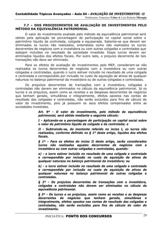 Contabilidade Tópicos Avançados – Aula 04 – AVALIAÇÃO DE INVESTIMENTOS -II
                                              Professores: Francisco Velter & Luiz Roberto Missagia

   7.7 – DOS PROCEDIMENTOS DE AVALIAÇÃO DE INVESTIMENTOS PELO
MÉTODO DA EQUIVALÊNCIA PATRIMONIAL
      O valor do investimento avaliado pelo método da equivalência patrimonial será
obtido pela aplicação da porcentagem de participação no capital social sobre o
patrimônio líquido da controlada, coligada e equiparada. Salienta-se que devem ser
eliminados os lucros não realizados, entendidos como não realizados os lucros
decorrentes de negócios com a investidora ou com outras coligadas e controladas que
estejam incluídos no resultado da sociedade investida. Esses lucros devem ser
eliminados líquidos dos efeitos fiscais. Por outro lado, o prejuízo decorrente de tais
transações não deve ser eliminado.
       Para os efeitos de avaliação de investimentos pelo MEP, consideram-se não
realizados os lucros decorrentes de negócios com a investidora ou com outras
coligadas e controladas, quando o lucro estiver incluído no resultado de uma coligada
e controlada e correspondido por inclusão no custo de aquisição de ativos de qualquer
natureza no balanço patrimonial da investidora ou de outras coligadas e controladas.
       Os prejuízos decorrentes de transações com a investidora, coligadas e
controladas não devem ser eliminados no cálculo da equivalência patrimonial. Já os
lucros e os prejuízos, assim como as receitas e as despesas decorrentes de negócios
que tenham gerado, simultânea e integralmente, efeitos opostos nas contas de
resultado das coligadas e controladas, não serão excluídos para fins de cálculo do
valor do investimento, pois já possuem os seus efeitos compensados entre as
sociedades investidas.
               Art. 9º - O valor do investimento, pelo método da equivalência
               patrimonial, será obtido mediante o seguinte cálculo:
               I - Aplicando-se a percentagem de participação no capital social sobre
               o valor do patrimônio líquido da coligada e da controlada; e
               II - Subtraindo-se, do montante referido no inciso I, os lucros não
               realizados, conforme definido no § 1º deste artigo, líquidos dos efeitos
               fiscais.
               § 1º - Para os efeitos do inciso II deste artigo, serão considerados
               lucros não realizados aqueles decorrentes de negócios com a
               investidora ou com outras coligadas e controladas, quando:
               a) - o lucro estiver incluído no resultado de uma coligada e controlada
               e correspondido por inclusão no custo de aquisição de ativos de
               qualquer natureza no balanço patrimonial da investidora; ou
               b) - o lucro estiver incluído no resultado de uma coligada e controlada
               e correspondido por inclusão no custo de aquisição de ativos de
               qualquer natureza no balanço patrimonial de outras coligadas e
               controladas.
               § 2º - Os prejuízos decorrentes de transações com a investidora,
               coligadas e controladas não devem ser eliminados no cálculo da
               equivalência patrimonial.
               § 3º - Os lucros e os prejuízos, assim como as receitas e as despesas
               decorrentes de negócios que tenham gerado, simultânea e
               integralmente, efeitos opostos nas contas de resultado das coligadas e
               controladas, não serão excluídos para fins de cálculo do valor do
               investimento.

                   INICIATIVA: PONTO DOS CONCURSOS                                              29
 