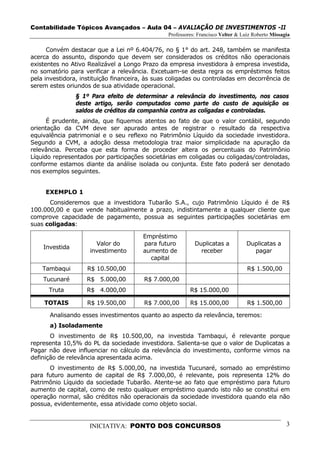 Contabilidade Tópicos Avançados – Aula 04 – AVALIAÇÃO DE INVESTIMENTOS -II
                                                Professores: Francisco Velter & Luiz Roberto Missagia

      Convém destacar que a Lei nº 6.404/76, no § 1° do art. 248, também se manifesta
acerca do assunto, dispondo que devem ser considerados os créditos não operacionais
existentes no Ativo Realizável a Longo Prazo da empresa investidora à empresa investida,
no somatório para verificar a relevância. Excetuam-se desta regra os empréstimos feitos
pela investidora, instituição financeira, às suas coligadas ou controladas em decorrência de
serem estes oriundos de sua atividade operacional.
                § 1º Para efeito de determinar a relevância do investimento, nos casos
                deste artigo, serão computados como parte do custo de aquisição os
                saldos de créditos da companhia contra as coligadas e controladas.
      É prudente, ainda, que fiquemos atentos ao fato de que o valor contábil, segundo
orientação da CVM deve ser apurado antes de registrar o resultado da respectiva
equivalência patrimonial e o seu reflexo no Patrimônio Líquido da sociedade investidora.
Segundo a CVM, a adoção dessa metodologia traz maior simplicidade na apuração da
relevância. Perceba que esta forma de proceder altera os percentuais do Patrimônio
Líquido representados por participações societárias em coligadas ou coligadas/controladas,
conforme estamos diante da análise isolada ou conjunta. Este fato poderá ser denotado
nos exemplos seguintes.


     EXEMPLO 1
      Consideremos que a investidora Tubarão S.A., cujo Patrimônio Líquido é de R$
100.000,00 e que vende habitualmente a prazo, indistintamente a qualquer cliente que
comprove capacidade de pagamento, possua as seguintes participações societárias em
suas coligadas:

                                       Empréstimo
                       Valor do        para futuro         Duplicatas a           Duplicatas a
    Investida
                     investimento      aumento de            receber                pagar
                                         capital
    Tambaqui        R$ 10.500,00                                                  R$ 1.500,00
    Tucunaré       R$ 5.000,00          R$ 7.000,00
      Truta         R$ 4.000,00                          R$ 15.000,00

    TOTAIS          R$ 19.500,00        R$ 7.000,00      R$ 15.000,00             R$ 1.500,00

      Analisando esses investimentos quanto ao aspecto da relevância, teremos:
      a) Isoladamente
       O investimento de R$ 10.500,00, na investida Tambaqui, é relevante porque
representa 10,5% do PL da sociedade investidora. Salienta-se que o valor de Duplicatas a
Pagar não deve influenciar no cálculo da relevância do investimento, conforme vimos na
definição de relevância apresentada acima.
      O investimento de R$ 5.000,00, na investida Tucunaré, somado ao empréstimo
para futuro aumento de capital de R$ 7.000,00, é relevante, pois representa 12% do
Patrimônio Líquido da sociedade Tubarão. Atente-se ao fato que empréstimo para futuro
aumento de capital, como de resto qualquer empréstimo quando isto não se constitui em
operação normal, são créditos não operacionais da sociedade investidora quando ela não
possua, evidentemente, essa atividade como objeto social.


                    INICIATIVA: PONTO DOS CONCURSOS                                                3
 