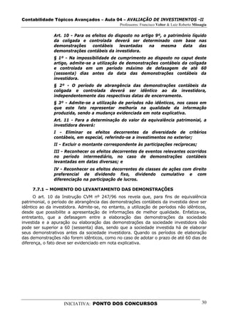 Contabilidade Tópicos Avançados – Aula 04 – AVALIAÇÃO DE INVESTIMENTOS -II
                                               Professores: Francisco Velter & Luiz Roberto Missagia

               Art. 10 - Para os efeitos do disposto no artigo 9º, o patrimônio líquido
               da coligada e controlada deverá ser determinado com base nas
               demonstrações     contábeis    levantadas    na   mesma     data     das
               demonstrações contábeis da investidora.
               § 1º - Na impossibilidade de cumprimento ao disposto no caput deste
               artigo, admite-se a utilização de demonstrações contábeis da coligada
               e controlada em um período máximo de defasagem de até 60
               (sessenta) dias antes da data das demonstrações contábeis da
               investidora.
               § 2º - O período de abrangência das demonstrações contábeis da
               coligada e controlada deverá ser idêntico ao da investidora,
               independentemente das respectivas datas de encerramento.
               § 3º - Admite-se a utilização de períodos não idênticos, nos casos em
               que este fato representar melhoria na qualidade da informação
               produzida, sendo a mudança evidenciada em nota explicativa.
               Art. 11 - Para a determinação do valor da equivalência patrimonial, a
               investidora deverá:
               I - Eliminar os efeitos decorrentes da diversidade de critérios
               contábeis, em especial, referindo-se a investimentos no exterior;
               II - Excluir o montante correspondente às participações recíprocas;
               III - Reconhecer os efeitos decorrentes de eventos relevantes ocorridos
               no período intermediário, no caso de demonstrações contábeis
               levantadas em datas diversas; e
               IV - Reconhecer os efeitos decorrentes de classes de ações com direito
               preferencial de dividendo fixo, dividendo cumulativo e com
               diferenciação na participação de lucros.

     7.7.1 – MOMENTO DO LEVANTAMENTO DAS DEMONSTRAÇÕES
      O art. 10 da Instrução CVM nº 247/96 nos revela que, para fins de equivalência
patrimonial, o período de abrangência das demonstrações contábeis da investida deve ser
idêntico ao da investidora. Admite-se, no entanto, a utilização de períodos não idênticos,
desde que possibilite a apresentação de informações de melhor qualidade. Enfatiza-se,
entretanto, que a defasagem entre a elaboração das demonstrações da sociedade
investida e a apuração ou elaboração das demonstrações da sociedade investidora não
pode ser superior a 60 (sessenta) dias, sendo que a sociedade investida há de elaborar
seus demonstrativos antes da sociedade investidora. Quando os períodos de elaboração
das demonstrações não forem idênticos, como no caso de adotar o prazo de até 60 dias de
diferença, o fato deve ser evidenciado em nota explicativa.




                    INICIATIVA: PONTO DOS CONCURSOS                                              30
 