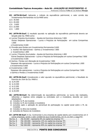 Contabilidade Tópicos Avançados – Aula 04 – AVALIAÇÃO DE INVESTIMENTOS -II
                                                   Professores: Francisco Velter & Luiz Roberto Missagia

03) (AFTN-96-Esaf) Aplicando o método da equivalência patrimonial, o valor correto dos
   Investimentos Permanentes na Cia PARÁ seria:
a) $ 30.000
b) $ 20.400
c) $ 9.600
d) $ 22.000
e) $ 1.800

04) (AFTN-96-Esaf) O resultado apurado na aplicação da equivalência patrimonial deveria ser
   lançado pela Cia. PARÁ como:
a) Lucros/ Prejuízos Acumulados - Ajustes de Exercícios Anteriores 7.800
   Outras Despesas Operacionais - Lucros e Prejuízos de Participações em outras Companhias
   1.800
  a Investimentos 9.600
b) Provisão para Perdas com Investimentos Permanentes 9.600
  a receitas não Operacionais - Ganhos c/ Investimentos 7.800
  a Investimentos 1.800
c) Lucros / Prejuízos Acumulados - Ajustes de Exercícios Anteriores 1.800
   Outras Despesas Operacionais - Lucros e Prejuízos de Participações em outras Companhias 7.800
  a Investimentos 9.600
d) Ganhos / Perdas com Alienação de Investimentos 7.800
  Despesas não-operacionais - Lucros e Prejuízos de Participações em outras Companhias 1.800
 a Investimentos 9.600
e) Investimentos 1.800
  Despesas não-operacionais - Lucros e Prejuízos de Participações em outras Companhias 7.800
 a Ganhos e Perdas c/ Investimentos 9.600

05) (AFTN-96-Esaf) Considerando o valor apurado na equivalência patrimonial, o Resultado do
   Exercício de 19x4 da Cia. PARÁ é:
a) $.24.200
b) $.10.400
c) $.12.200
d) $.22.200
e) $.18.200

06) (AFTN-98-Esaf) Na determinação da equivalência patrimonial, os lucros não realizados,
   referentes a negócios entre coligada ou controlada com a investidora, deverão ser (com
   adaptações).
 a) incluídos no PL da investida
 b) incluídos no PL da investida e investidora
 c) excluídos após a aplicação do percentual de participação no capital social sobre o PL da
     investida
 d) incluídos no Ativo da investida
 e) excluídos do Passivo da investidora

07) (AFTN-98-Esaf) A Cia. Continental é uma empresa de capital aberto com investimentos em 4
  outras empresas, sendo o valor contábil de seus investimentos, em 31.12.19x7, o seguinte:
Na Cia. A    R$ 50.000 - representa 8% do capital da empresa "A";
Na Cia. B    R$ 100.000 - representa 15% do capital da empresa "B";
Na Cia. C    R$ 150.000 - representa 25% do capital da empresa "C";
Na Cia. D    R$ 500.000 - representa 40% do capital da empresa "D".

                     INICIATIVA: PONTO DOS CONCURSOS                                                 32
 