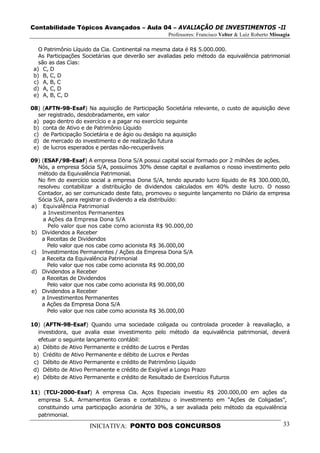 Contabilidade Tópicos Avançados – Aula 04 – AVALIAÇÃO DE INVESTIMENTOS -II
                                                   Professores: Francisco Velter & Luiz Roberto Missagia

   O Patrimônio Líquido da Cia. Continental na mesma data é R$ 5.000.000.
   As Participações Societárias que deverão ser avaliadas pelo método da equivalência patrimonial
   são as das Cias:
 a) C, D
 b) B, C, D
 c) A, B, C
 d) A, C, D
 e) A, B, C, D

08) (AFTN-98-Esaf) Na aquisição de Participação Societária relevante, o custo de aquisição deve
   ser registrado, desdobradamente, em valor
 a) pago dentro do exercício e a pagar no exercício seguinte
 b) conta de Ativo e de Patrimônio Líquido
 c) de Participação Societária e de ágio ou deságio na aquisição
 d) de mercado do investimento e de realização futura
 e) de lucros esperados e perdas não-recuperáveis

09) (ESAF/98-Esaf) A empresa Dona S/A possui capital social formado por 2 milhões de ações.
  Nós, a empresa Sócia S/A, possuímos 30% desse capital e avaliamos o nosso investimento pelo
  método da Equivalência Patrimonial.
  No fim do exercício social a empresa Dona S/A, tendo apurado lucro líquido de R$ 300.000,00,
  resolveu contabilizar a distribuição de dividendos calculados em 40% deste lucro. O nosso
  Contador, ao ser comunicado deste fato, promoveu o seguinte lançamento no Diário da empresa
  Sócia S/A, para registrar o dividendo a ela distribuído:
a) Equivalência Patrimonial
    a Investimentos Permanentes
    a Ações da Empresa Dona S/A
      Pelo valor que nos cabe como acionista R$ 90.000,00
b) Dividendos a Receber
    a Receitas de Dividendos
      Pelo valor que nos cabe como acionista R$ 36.000,00
c) Investimentos Permanentes / Ações da Empresa Dona S/A
    a Receita da Equivalência Patrimonial
      Pelo valor que nos cabe como acionista R$ 90.000,00
d) Dividendos a Receber
    a Receitas de Dividendos
      Pelo valor que nos cabe como acionista R$ 90.000,00
e) Dividendos a Receber
    a Investimentos Permanentes
    a Ações da Empresa Dona S/A
      Pelo valor que nos cabe como acionista R$ 36.000,00

10) (AFTN-98-Esaf) Quando uma sociedade coligada ou controlada proceder à reavaliação, a
   investidora, que avalia esse investimento pelo método da equivalência patrimonial, deverá
   efetuar o seguinte lançamento contábil:
 a) Débito de Ativo Permanente e crédito de Lucros e Perdas
 b) Crédito de Ativo Permanente e débito de Lucros e Perdas
 c) Débito de Ativo Permanente e crédito de Patrimônio Líquido
 d) Débito de Ativo Permanente e crédito de Exigível a Longo Prazo
 e) Débito de Ativo Permanente e crédito de Resultado de Exercícios Futuros

11) (TCU-2000-Esaf) A empresa Cia. Aços Especiais investiu R$ 200.000,00 em ações da
  empresa S.A. Armamentos Gerais e contabilizou o investimento em “Ações de Coligadas”,
  constituindo uma participação acionária de 30%, a ser avaliada pelo método da equivalência
  patrimonial.

                      INICIATIVA: PONTO DOS CONCURSOS                                                33
 