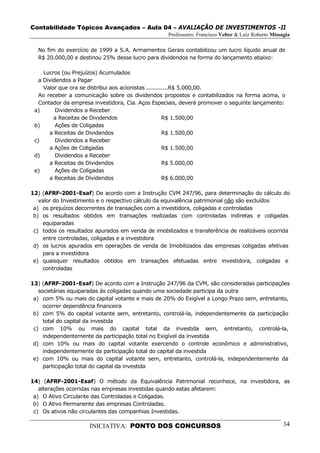 Contabilidade Tópicos Avançados – Aula 04 – AVALIAÇÃO DE INVESTIMENTOS -II
                                                   Professores: Francisco Velter & Luiz Roberto Missagia

  No fim do exercício de 1999 a S.A. Armamentos Gerais contabilizou um lucro líquido anual de
  R$ 20.000,00 e destinou 25% desse lucro para dividendos na forma do lançamento abaixo:

    Lucros (ou Prejuízos) Acumulados
  a Dividendos a Pagar
    Valor que ora se distribui aos acionistas ............R$ 5.000,00.
  Ao receber a comunicação sobre os dividendos propostos e contabilizados na forma acima, o
  Contador da empresa investidora, Cia. Aços Especiais, deverá promover o seguinte lançamento:
 a)      Dividendos a Receber
        a Receitas de Dividendos                      R$ 1.500,00
 b)      Ações de Coligadas
      a Receitas de Dividendos                        R$ 1.500,00
 c)      Dividendos a Receber
      a Ações de Coligadas                            R$ 1.500,00
 d)      Dividendos a Receber
      a Receitas de Dividendos                        R$ 5.000,00
 e)      Ações de Coligadas
      a Receitas de Dividendos                        R$ 6.000,00

12) (AFRF-2001-Esaf) De acordo com a Instrução CVM 247/96, para determinação do cálculo do
   valor do Investimento e o respectivo cálculo da equivalência patrimonial não são excluídos
 a) os prejuízos decorrentes de transações com a investidora, coligadas e controladas
 b) os resultados obtidos em transações realizadas com controladas indiretas e coligadas
    equiparadas
 c) todos os resultados apurados em venda de imobilizados e transferência de realizáveis ocorrida
    entre controladas, coligadas e a investidora
 d) os lucros apurados em operações de venda de Imobilizados das empresas coligadas efetivas
    para a investidora
 e) quaisquer resultados obtidos em transações efetuadas entre investidora, coligadas e
    controladas

13) (AFRF-2001-Esaf) De acordo com a Instrução 247/96 da CVM, são consideradas participações
   societárias equiparadas às coligadas quando uma sociedade participa da outra
 a) com 5% ou mais do capital votante e mais de 20% do Exigível a Longo Prazo sem, entretanto,
     ocorrer dependência financeira
 b) com 5% do capital votante sem, entretanto, controlá-la, independentemente da participação
     total do capital da investida
 c) com 10% ou mais do capital total da investida sem, entretanto, controlá-la,
     independentemente da participação total no Exigível da investida
 d) com 10% ou mais do capital votante exercendo o controle econômico e administrativo,
     independentemente da participação total do capital da investida
 e) com 10% ou mais do capital votante sem, entretanto, controlá-la, independentemente da
     participação total do capital da investida

14) (AFRF-2001-Esaf) O método da Equivalência Patrimonial reconhece, na investidora, as
   alterações ocorridas nas empresas investidas quando estas afetarem:
 a) O Ativo Circulante das Controladas e Coligadas.
 b) O Ativo Permanente das empresas Controladas.
 c) Os ativos não circulantes das companhias Investidas.

                      INICIATIVA: PONTO DOS CONCURSOS                                                34
 