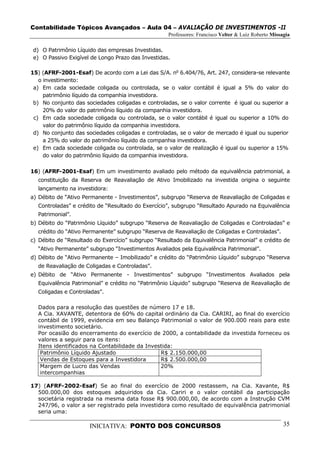 Contabilidade Tópicos Avançados – Aula 04 – AVALIAÇÃO DE INVESTIMENTOS -II
                                                    Professores: Francisco Velter & Luiz Roberto Missagia

d) O Patrimônio Líquido das empresas Investidas.
e) O Passivo Exigível de Longo Prazo das Investidas.

15) (AFRF-2001-Esaf) De acordo com a Lei das S/A. no 6.404/76, Art. 247, considera-se relevante
   o investimento:
 a) Em cada sociedade coligada ou controlada, se o valor contábil é igual a 5% do valor do
     patrimônio líquido da companhia investidora.
 b) No conjunto das sociedades coligadas e controladas, se o valor corrente é igual ou superior a
     20% do valor do patrimônio líquido da companhia investidora.
 c) Em cada sociedade coligada ou controlada, se o valor contábil é igual ou superior a 10% do
     valor do patrimônio líquido da companhia investidora.
 d) No conjunto das sociedades coligadas e controladas, se o valor de mercado é igual ou superior
     a 25% do valor do patrimônio líquido da companhia investidora.
 e) Em cada sociedade coligada ou controlada, se o valor de realização é igual ou superior a 15%
     do valor do patrimônio líquido da companhia investidora.

16) (AFRF-2001-Esaf) Em um investimento avaliado pelo método da equivalência patrimonial, a
  constituição da Reserva de Reavaliação de Ativo Imobilizado na investida origina o seguinte
  lançamento na investidora:
a) Débito de “Ativo Permanente - Investimentos”, subgrupo “Reserva de Reavaliação de Coligadas e
  Controladas” e crédito de “Resultado do Exercício”, subgrupo “Resultado Apurado na Equivalência
  Patrimonial”.
b) Débito do “Patrimônio Líquido” subgrupo “Reserva de Reavaliação de Coligadas e Controladas” e
  crédito do “Ativo Permanente” subgrupo “Reserva de Reavaliação de Coligadas e Controladas”.
c) Débito de “Resultado do Exercício” subgrupo “Resultado da Equivalência Patrimonial” e crédito de
  “Ativo Permanente” subgrupo “Investimentos Avaliados pela Equivalência Patrimonial”.
d) Débito de “Ativo Permanente – Imobilizado” e crédito do “Patrimônio Líquido” subgrupo “Reserva
  de Reavaliação de Coligadas e Controladas”.
e) Débito de “Ativo Permanente - Investimentos” subgrupo “Investimentos Avaliados pela
  Equivalência Patrimonial” e crédito no “Patrimônio Líquido” subgrupo “Reserva de Reavaliação de
  Coligadas e Controladas”.

  Dados para a resolução das questões de número 17 e 18.
  A Cia. XAVANTE, detentora de 60% do capital ordinário da Cia. CARIRI, ao final do exercício
  contábil de 1999, evidencia em seu Balanço Patrimonial o valor de 900.000 reais para este
  investimento societário.
  Por ocasião do encerramento do exercício de 2000, a contabilidade da investida forneceu os
  valores a seguir para os itens:
  Itens identificados na Contabilidade da Investida:
   Patrimônio Líquido Ajustado                 R$ 2.150.000,00
   Vendas de Estoques para a Investidora       R$ 2.500.000,00
   Margem de Lucro das Vendas                  20%
   intercompanhias

17) (AFRF-2002-Esaf) Se ao final do exercício de 2000 restassem, na Cia. Xavante, R$
  500.000,00 dos estoques adquiridos da Cia. Cariri e o valor contábil da participação
  societária registrada na mesma data fosse R$ 900.000,00, de acordo com a Instrução CVM
  247/96, o valor a ser registrado pela investidora como resultado de equivalência patrimonial
  seria uma:

                      INICIATIVA: PONTO DOS CONCURSOS                                                 35
 