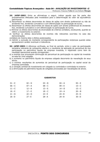 Contabilidade Tópicos Avançados – Aula 04 – AVALIAÇÃO DE INVESTIMENTOS -II
                                                  Professores: Francisco Velter & Luiz Roberto Missagia

29) (AFRF-2003) Entre as afirmativas a seguir, indicar aquela que faz parte dos
   procedimentos efetuados pela investidora para a determinação do valor da equivalência
   patrimonial.
a) Reconhecer os efeitos decorrentes de classe de ações com direito preferencial ou não de
   dividendo fixo, dividendo cumulativo e com diferenciação na participação de lucros.
b) Reconhecer os efeitos decorrentes de classe de ações com direito preferencial de dividendo
   fixo, dividendo cumulativo e com diferenciação na participação de lucros.
c) Eliminar os efeitos decorrentes da diversidade de critérios contábeis, excetuando, quando se
   referir a investimento no exterior.
d) Verificar os efeitos decorrentes de eventos não relevantes ocorridos no caso das
   demonstrações
contábeis de mesma data e efeitos postecipados.
e) Admitir a exclusão do montante correspondente às participações recíprocas quando estas
   apresentarem caráter eventual e irrelevância.

30) (AFRF-2003) A diferença verificada, ao final do período, entre o valor da participação
   societária relevante de companhia aberta e o resultante da aplicação do percentual de sua
   participação no patrimônio líquido da empresa investida, é registrado como item do
   resultado operacional quando corresponder:
a) a eventos que provoquem diminuição do percentual de participação no capital da investida
   se esta for uma coligada.
b) a aumento no patrimônio líquido da empresa coligada decorrente da reavaliação de seus
   ativos.
c) a eventos resultantes de aumentos do percentual de participação no capital social da
   empresa controlada.
d) a variação cambial de investimento em coligada ou controlada e controlada no exterior.
e) a diminuições do patrimônio líquido de coligadas provocadas por reavaliações de ativos.




                                        GABARITOS


01 – E             02 – D              03 – B              04 – A                 05 – E
06 – C             07 – A              08 – C              09 – E                 10 – C
11 – C             12 – A              13 – E              14 – D                 15 – C
16 – E             17 – E              18 – C              19 – A                 20 – B
21 – B             22 – D              23 - E              24 - B                 25 - D
26 - D             27 - E              28 - A              29 - B                 30 - D




                     INICIATIVA: PONTO DOS CONCURSOS                                                39
 