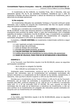Contabilidade Tópicos Avançados – Aula 04 – AVALIAÇÃO DE INVESTIMENTOS -II
                                               Professores: Francisco Velter & Luiz Roberto Missagia

       O investimento de R$ 4.000,00, na investida Truta, não é relevante, visto que
representa apenas 4% do PL da sociedade investidora. Ressalta-se que o valor de
Duplicatas a Receber não deve influenciar o cálculo da relevância do investimento, pois é
decorrente de atividade operacional.

      b) No conjunto
       Os investimentos efetuados nas sociedades Tambaqui e Tucunaré continuam sendo
relevantes, pois a análise do conjunto dos investimentos não lhes tira aquela condição
adquirida quando analisadas isoladamente.
       Perceba que o somatório dos investimentos, ou valor contábil dos investimentos, é
de R$ 19.500,00. A esse valor devemos adicionar o montante de R$ 7.000,00, relativo ao
empréstimo para aumento de capital. Assim, o valor dos investimentos, com a finalidade
específica de analisar a relevância, é de R$ 26.500,00. Logo, o investimento na sociedade
Truta passa a ser relevante, pois o somatório dos investimentos em coligadas e
controladas ultrapassam a 15% do PL da sociedade investidora.
    A propósito, o VALOR CONTÁBIL do investimento é determinado conforme a seguir
demonstrado:
       (+) valor registrado corrigido monetariamente
       (+) saldo do ágio não amortizado
       (- ) saldo do deságio não amortizado
       (- ) provisão para perdas prováveis, se houver
       (=) VALOR CONTÁBIL DO INVESTIMENTO
       (+) créditos decorrentes de empréstimos ou outros direitos não operacionais
       (=) BASE DE CÁLCULO, PARA FINS DE SE ESTABELECER A RELEVÂNCIA


     EXEMPLO 2
      A Cia Tucunaré, cujo Patrimônio Líquido é de R$ 80.000,00, possui as seguintes
participações societárias:
          - R$ 8.100,00 na coligada Cia Salmão
          - R$ 3.500,00 na controlada Cia Truta
     Analisando esses investimentos, conclui-se que os dois investimentos da Cia
Tucunaré são relevantes, pois os investimentos em sociedades controladas são
sempre relevantes e o investimento de R$ 8.100,00 na Cia Salmão, isoladamente, é
relevante, visto que R$ 8.100,00 é superior a 10% do seu Patrimônio Líquido.
     Perceba que o investimento na Cia Truta é inferior a 10% do PL da Cia Tucunaré.
Entretanto, por se tratar de controlada, o investimento na Cia Truta há de ser
avaliado pelo MEP, conforme disposto no art. 248 da Lei nº 6.404/76 e corroborado
pelos arts. 1º e 5º da Instrução CVM nº 247/96. Por isso, quando se trata de
controlada não há razão de se determinar a relevância do investimento, a não ser
para verificar se os investimentos em coligadas são relevantes quando analisados em
conjunto com os investimentos em controladas.


     EXEMPLO 3
      A Cia Colibri, cujo Patrimônio Líquido é de R$ 30.000.000,00, possui os seguintes
participações societárias:

                    INICIATIVA: PONTO DOS CONCURSOS                                               4
 