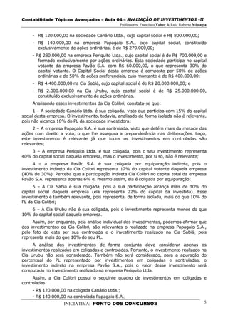 Contabilidade Tópicos Avançados – Aula 04 – AVALIAÇÃO DE INVESTIMENTOS -II
                                               Professores: Francisco Velter & Luiz Roberto Missagia

     - R$ 120.000,00 na sociedade Canário Ltda., cujo capital social é R$ 800.000,00;
     - R$ 140.000,00 na empresa Papagaio S.A., cujo capital social, constituído
       exclusivamente de ações ordinárias, é de R$ 270.000,00;
     - R$ 280.000,00 na empresa Periquito Ltda., cujo capital social é de R$ 700.000,00 e
        formado exclusivamente por ações ordinárias. Esta sociedade participa no capital
        votante da empresa Pavão S.A. com R$ 60.000,00, o que representa 30% do
        capital votante. O Capital Social desta empresa é composto por 50% de ações
        ordinárias e de 50% de ações preferenciais, cujo montante é de R$ 400.000,00;
     - R$ 4.400.000,00 na Cia Sabiá, cujo capital social é de R$ 20.000.000,00; e
     - R$ 2.000.000,00 na Cia Urubu, cujo capital social é de R$ 25.000.000,00,
       constituído exclusivamente de ações ordinárias.
     Analisando esses investimentos da Cia Colibri, constata-se que:
      1 – A sociedade Canário Ltda. é sua coligada, visto que participa com 15% do capital
social desta empresa. O investimento, todavia, analisado de forma isolada não é relevante,
pois não alcança 10% do PL da sociedade investidora;
     2 – A empresa Papagaio S.A. é sua controlada, visto que detém mais da metade das
ações com direito a voto, o que lhe assegura a preponderância nas deliberações. Logo,
este investimento é relevante já que todos os investimentos em controladas são
relevantes;
    3 – A empresa Periquito Ltda. é sua coligada, pois o seu investimento representa
40% do capital social daquela empresa, mas o investimento, por si só, não é relevante;
     4 – a empresa Pavão S.A. é sua coligada por equiparação indireta, pois o
investimento indireto da Cia Colibri representa 12% do capital votante daquela empresa
(40% de 30%). Perceba que a participação indireta Cia Colibri no capital total da empresa
Pavão S.A. representa apenas 6% e, mesmo assim, ela é coligada por equiparação;
      5 – A Cia Sabiá é sua coligada, pois a sua participação alcança mais de 10% do
capital social daquela empresa (ela representa 22% do capital da investida). Esse
investimento é também relevante, pois representa, de forma isolada, mais do que 10% do
PL da Cia Colibri;
    6 – A Cia Urubu não é sua coligada, pois o investimento representa menos do que
10% do capital social daquela empresa.
     Assim, por enquanto, pela análise individual dos investimentos, podemos afirmar que
dos investimentos da Cia Colibri, são relevantes o realizado na empresa Papagaio S.A.,
pelo fato de esta ser sua controlada e o investimento realizado na Cia Sabiá, pois
representa mais do que 10% do seu PL.
     A análise dos investimentos de forma conjunta deve considerar apenas os
investimentos realizados em coligadas e controladas. Portanto, o investimento realizado na
Cia Urubu não será considerado. Também não será considerado, para a apuração do
percentual do PL representado por investimentos em coligadas e controladas, o
investimento indireto na empresa Pavão S.A., pois o valor desse investimento será
computado no investimento realizado na empresa Periquito Ltda.
     Assim, a Cia Colibri possui o seguinte quadro de investimentos em coligadas e
controladas:
     - R$ 120.000,00 na coligada Canário Ltda.;
     - R$ 140.000,00 na controlada Papagaio S.A.;
                    INICIATIVA: PONTO DOS CONCURSOS                                               5
 