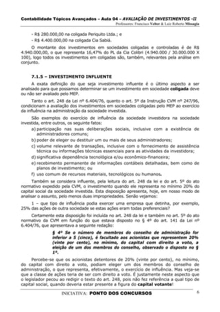 Contabilidade Tópicos Avançados – Aula 04 – AVALIAÇÃO DE INVESTIMENTOS -II
                                               Professores: Francisco Velter & Luiz Roberto Missagia

     - R$ 280.000,00 na coligada Periquito Ltda.; e
     - R$ 4.400.000,00 na coligada Cia Sabiá.
     O montante dos investimentos em sociedades coligadas e controladas é de R$
4.940.000,00, o que representa 16,47% do PL da Cia Colibri (4.940.000 / 30.000.000 X
100), logo todos os investimentos em coligadas são, também, relevantes pela análise em
conjunto.


     7.1.5 – INVESTIMENTO INFLUENTE
      A exata definição do que seja investimento influente é o último aspecto a ser
analisado para que possamos determinar se um investimento em sociedade coligada deve
ou não ser avaliado pelo MEP.
      Tanto o art. 248 da Lei nº 6.404/76, quanto o art. 5º da Instrução CVM nº 247/96,
condicionam a avaliação dos investimentos em sociedades coligadas pelo MEP ao exercício
da influência na administração da sociedade investida.
     São exemplos do exercício de influência da sociedade investidora na sociedade
investida, entre outros, os seguinte fatos:
     a) participação nas suas deliberações sociais, inclusive com a existência de
        administradores comuns;
     b) poder de eleger ou destituir um ou mais de seus administradores;
     c) volume relevante de transações, inclusive com o fornecimento de assistência
        técnica ou informações técnicas essenciais para as atividades da investidora;
     d) significativa dependência tecnológica e/ou econômico-financeira;
     e) recebimento permanente de informações contábeis detalhadas, bem como de
        planos de investimento; ou
     f) uso comum de recursos materiais, tecnológicos ou humanos.
      Também se considera influente, pela leitura do art. 248 da lei e do art. 5º do ato
normativo expedido pela CVM, o investimento quando ele representa no mínimo 20% do
capital social da sociedade investida. Esta disposição apresenta, hoje, em nosso modo de
analisar o assunto, pelo menos duas impropriedades. Senão vejamos:
    1 – que tipo de influência podia exercer uma empresa que detinha, por exemplo,
25% das ações de outra sociedade se estas ações eram todas preferenciais?
     Certamente esta disposição foi incluída no art. 248 da lei e também no art. 5º do ato
normativo da CVM em função do que estava disposto no § 4º do art. 141 da Lei nº
6.404/76, que apresentava a seguinte redação:
               § 4º Se o número de membros do conselho de administração for
               inferior a 5 (cinco), é facultado aos acionistas que representem 20%
               (vinte por cento), no mínimo, do capital com direito a voto, a
               eleição de um dos membros do conselho, observado o disposto no §
               1º.
     Percebe-se que os acionistas detentores de 20% (vinte por cento), no mínimo,
do capital com direito a voto, podiam eleger um dos membros do conselho de
administração, o que representa, efetivamente, o exercício de influência. Mas veja-se
que a classe de ações teria de ser com direito a voto. É justamente neste aspecto que
o legislador pecou ao redigir o texto do art. 248, pois não fez referência a qual tipo de
capital social, quando deveria estar presente a figura do capital votante!

                    INICIATIVA: PONTO DOS CONCURSOS                                               6
 