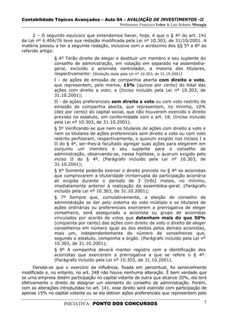 Contabilidade Tópicos Avançados – Aula 04 – AVALIAÇÃO DE INVESTIMENTOS -II
                                               Professores: Francisco Velter & Luiz Roberto Missagia

      2 – O segundo equívoco que entendemos haver, hoje, é que o § 4º do art. 141
da Lei nº 6.404/76 teve sua redação modificada pela Lei nº 10.303, de 31/10/2001. A
matéria passou a ter a seguinte redação, inclusive com o acréscimo dos §§ 5º a 8º ao
referido artigo:
               § 4º Terão direito de eleger e destituir um membro e seu suplente do
               conselho de administração, em votação em separado na assembléia-
               geral, excluído o acionista controlador, a maioria dos titulares,
               respectivamente: (Redação dada pela Lei nº 10.303, de 31.10.2001)
               I - de ações de emissão de companhia aberta com direito a voto,
               que representem, pelo menos, 15% (quinze por cento) do total das
               ações com direito a voto; e (Inciso incluído pela Lei nº 10.303, de
               31.10.2001);
               II - de ações preferenciais sem direito a voto ou com voto restrito de
               emissão de companhia aberta, que representem, no mínimo, 10%
               (dez por cento) do capital social, que não houverem exercido o direito
               previsto no estatuto, em conformidade com o art. 18. (Inciso incluído
               pela Lei nº 10.303, de 31.10.2001).
               § 5º Verificando-se que nem os titulares de ações com direito a voto e
               nem os titulares de ações preferenciais sem direito a voto ou com voto
               restrito perfizeram, respectivamente, o quorum exigido nos incisos I e
               II do § 4º, ser-lhes-á facultado agregar suas ações para elegerem em
               conjunto um membro e seu suplente para o conselho de
               administração, observando-se, nessa hipótese, o quorum exigido pelo
               inciso II do § 4º. (Parágrafo incluído pela Lei nº 10.303, de
               31.10.2001);
               § 6º Somente poderão exercer o direito previsto no § 4º os acionistas
               que comprovarem a titularidade ininterrupta da participação acionária
               ali exigida durante o período de 3 (três) meses, no mínimo,
               imediatamente anterior à realização da assembléia-geral. (Parágrafo
               incluído pela Lei nº 10.303, de 31.10.2001);
               § 7º Sempre que, cumulativamente, a eleição do conselho de
               administração se der pelo sistema do voto múltiplo e os titulares de
               ações ordinárias ou preferenciais exercerem a prerrogativa de eleger
               conselheiro, será assegurado a acionista ou grupo de acionistas
               vinculados por acordo de votos que detenham mais do que 50%
               (cinqüenta por cento) das ações com direito de voto o direito de eleger
               conselheiros em número igual ao dos eleitos pelos demais acionistas,
               mais um, independentemente do número de conselheiros que,
               segundo o estatuto, componha o órgão. (Parágrafo incluído pela Lei nº
               10.303, de 31.10.2001);
               § 8º A companhia deverá manter registro com a identificação dos
               acionistas que exercerem a prerrogativa a que se refere o § 4º.
               (Parágrafo incluído pela Lei nº 10.303, de 31.10.2001).
      Denota-se que o exercício da influência, fixada em percentual, foi sensivelmente
modificado e, no entanto, no art. 248 não houve nenhuma alteração. É bem verdade que
se uma empresa detém participação no capital votante de outra que alcance 20%, ela terá
efetivamente o direito de designar um elemento do conselho de administração. Porém,
com as alterações introduzidas no art. 141, esse direito será exercido com participação de
apenas 15% no capital votante ou se ela detiver ações preferenciais que representem pelo

                    INICIATIVA: PONTO DOS CONCURSOS                                               7
 