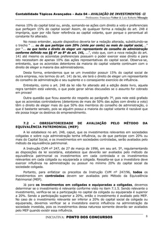 Contabilidade Tópicos Avançados – Aula 04 – AVALIAÇÃO DE INVESTIMENTOS -II
                                                Professores: Francisco Velter & Luiz Roberto Missagia

menos 10% do capital total ou, ainda, somando-se ações com direito a voto e preferenciais
que perfaçam 15% do capital social! Assim, de qualquer forma a redação do art. 248 é
imprópria, quer por não fazer referência ao capital votante, quer porque o percentual ali
constante foi alterado.
      No nosso entender, aquele dispositivo deveria ter a redação alterada, substituindo-se
o trecho “ ... ou de que participe com 20% (vinte por cento) ou mais do capital social,...”
por “... ou que tenha o direito de eleger um representante do conselho de administração
conforme definido nos §§ 4º ao 8º do art. 141, ...”, visto que, com a nova redação do art.
141 até mesmo os acionistas preferenciais possuem o poder exercer esse direito e para
isto necessitam de apenas 10% das ações representativas do capital social. Observa-se,
entretanto, que os acionistas detentores da maioria do capital votante continuam com o
direito de eleger a maioria dos administradores.
     Desta forma, entendemos que se um investidor possuir 15% do capital social de
outra empresa, nos termos do art. 141 da lei, ele terá o direito de eleger um representante
do conselho de administração e seu suplente e o conseqüente exercício de influência.
     Entretanto, como o art. 248 da lei não foi alterado até a edição deste livro, aquela
regra também está valendo, o que pode gerar sérias discussões se o assunto for cobrado
em provas!
     Outra questão que ficou assente diz respeito ao parágrafo 7º, pois nele está grafado
que os acionistas controladores (detentores de mais de 50% das ações com direito a voto)
têm o direito de eleger mais do que 50% dos membros do conselho de administração, o
que é bastante sensato, pois se alguém possui a maioria do capital votante é razoável que
ele possa traçar os destinos do empreendimento.


   7.2 – OBRIGATORIEDADE DE                     AVALIAÇÃO            PELO       MÉTODO          DA
EQUIVALÊNCIA PATRIMONIAL (MEP)
      A lei estabelece no art. 248, caput, que os investimentos relevantes em sociedades
coligadas e sobre cuja administração tenha influência, ou de que participe com 20% ou
mais do Capital Social, e os investimentos em sociedades controladas, serão avaliados pelo
método da equivalência patrimonial.
     A Instrução CVM nº 247, de 27 de março de 1996, em seu art. 5º, regulamentando
as disposições da lei societária, estabelece que deverão ser avaliados pelo método da
equivalência patrimonial os investimentos em cada controlada e os investimentos
relevantes em cada coligada ou equiparada a coligada. Ressalta-se que a investidora deve
exercer influência na administração ou possuir no mínimo 20% do capital social da
sociedade coligada.
     Portanto, para enfatizar os preceitos da Instrução CVM nº 247/96, todos os
investimentos em controladas devem ser avaliados pelo Método da Equivalência
Patrimonial (MEP).
     Já para os investimentos em coligadas e equiparadas a coligadas, devemos
determinar se o investimento é relevante conforme visto no item 7.1.5. Sendo relevante o
investimento, verifica-se se a participação no capital da coligada ou equiparada é superior
a 20%. Sendo a participação superior a 20%, então o investimento é avaliado pelo MEP.
No caso de o investimento relevante ser inferior a 20% do capital social da coligada ou
equiparada, devemos verificar se a investidora exerce influência na administração da
sociedade investida, pois os investimentos dessa natureza somente deverão ser avaliados
pelo MEP quando existir essa influência.

                    INICIATIVA: PONTO DOS CONCURSOS                                                8
 