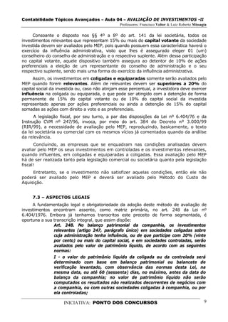 Contabilidade Tópicos Avançados – Aula 04 – AVALIAÇÃO DE INVESTIMENTOS -II
                                                Professores: Francisco Velter & Luiz Roberto Missagia

     Consoante o disposto nos §§ 4º a 8º do art. 141 da lei societária, todos os
investimentos relevantes que representam 15% ou mais do capital votante da sociedade
investida devem ser avaliados pelo MEP, pois quando possuem essa característica haverá o
exercício da influência administrativa, visto que lhes é assegurado eleger 01 (um)
conselheiro do conselho de administração e o respectivo suplente. Além dessa participação
no capital votante, aquele dispositivo também assegura ao detentor de 10% de ações
preferenciais a eleição de um representante do conselho de administração e o seu
respectivo suplente, sendo mais uma forma do exercício da influência administrativa.
      Assim, os investimentos em coligadas e equiparadas somente serão avaliados pelo
MEP quando forem relevantes. Além de relevantes devem ser superiores a 20% do
capital social da investida ou, caso não atinjam esse percentual, a investidora deve exercer
influência na coligada ou equiparada, o que pode ser atingido com a detenção de forma
permanente de 15% do capital votante ou de 10% do capital social da investida
representado apenas por ações preferenciais ou ainda a detenção de 15% do capital
somadas as ações com direito a voto e as preferenciais.
      A legislação fiscal, por seu turno, a par das disposições da Lei nº 6.404/76 e da
Instrução CVM nº 247/96, invoca, por meio do art. 384 do Decreto nº 3.000/99
(RIR/99), a necessidade de avaliação pelo MEP, reproduzindo, basicamente, o texto
da lei societária ou comercial com os mesmos vícios já comentados quando da análise
da relevância.
      Concluindo, as empresas que se enquadram nas condições analisadas devem
avaliar pelo MEP os seus investimentos em controladas e os investimentos relevantes,
quando influentes, em coligadas e equiparadas a coligadas. Essa avaliação pelo MEP
há de ser realizada tanto pela legislação comercial ou societária quanto pela legislação
fiscal!
     Entretanto, se o investimento não satisfizer aquelas condições, então ele não
poderá ser avaliado pelo MEP e deverá ser avaliado pelo Método do Custo de
Aquisição.


     7.3 – ASPECTOS LEGAIS
     A fundamentação legal e obrigatoriedade da adoção deste método de avaliação de
investimentos encontram assento, como matriz primária, no art. 248 da Lei nº
6.404/1976. Embora já tenhamos transcritos este preceito de forma segmentada, é
oportuna a sua transcrição integral, que assim dispõe:
               Art. 248. No balanço patrimonial da companhia, os investimentos
               relevantes (artigo 247, parágrafo único) em sociedades coligadas sobre
               cuja administração tenha influência, ou de que participe com 20% (vinte
               por cento) ou mais do capital social, e em sociedades controladas, serão
               avaliados pelo valor de patrimônio líquido, de acordo com as seguintes
               normas:
               I - o valor do patrimônio líquido da coligada ou da controlada será
               determinado com base em balanço patrimonial ou balancete de
               verificação levantado, com observância das normas desta Lei, na
               mesma data, ou até 60 (sessenta) dias, no máximo, antes da data do
               balanço da companhia; no valor de patrimônio líquido não serão
               computados os resultados não realizados decorrentes de negócios com
               a companhia, ou com outras sociedades coligadas à companhia, ou por
               ela controladas;

                    INICIATIVA: PONTO DOS CONCURSOS                                                9
 