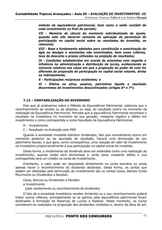 Contabilidade Tópicos Avançados – Aula 05 – AVALIAÇÃO DE INVESTIMENTOS -III
                                               Professores: Francisco Velter & Luiz Roberto Missagia

               método da equivalência patrimonial, bem como o saldo contábil de
               cada investimento no final do período;
               VII - Memória de cálculo do montante individualizado do ajuste,
               quando este não decorrer somente da aplicação do percentual de
               participação no capital social sobre os resultados da investida, se
               relevante;
               VIII - Base e fundamento adotados para constituição e amortização do
               ágio ou deságio e montantes não amortizados, bem como critérios,
               taxa de desconto e prazos utilizados na projeção de resultados;
               IX - Condições estabelecidas em acordo de acionistas com respeito a
               influência na administração e distribuição de lucros, evidenciando os
               números relativos aos casos em que a proporção do poder de voto for
               diferente da proporção de participação no capital social votante, direta
               ou indiretamente;
               X - Participações recíprocas existentes; e
               XI - Efeitos no ativo, passivo, patrimônio líquido e resultado
               decorrentes de investimentos descontinuados (artigos 6º e 7º).



     7.12 – CONTABILIZAÇÃO DO DIVIDENDO
      Pelo que já analisamos sobre o Método da Equivalência Patrimonial, sabemos que o
reconhecimento da receita ou da despesa, ou seja, do resultado ocorre no momento da
realização da Equivalência Patrimonial. Perceba que a equivalência Patrimonial reconhece o
resultado na investidora no momento da sua geração, mediante registro a débito em
investimento e como contrapartida a conta Resultado da Equivalência Patrimonial.
     D – Investimento
     C – Resultado na Avaliação pelo MEP
     Quando a sociedade investida distribuir dividendos, fato que normalmente ocorre em
momento posterior ao da apuração do resultado, haverá uma diminuição do seu
patrimônio líquido, o que gera, como conseqüência, uma redução do valor do investimento
na investidora proporcionalmente a sua participação no capital social da investida.
     Desta forma, o recebimento de dividendo deve ser entendido como uma realização do
investimento, quando então será alimentada a conta caixa mediante débito e sua
contrapartida será um crédito na conta de investimento.
    Entretanto, o valor pode ser depositado diretamente na conta bancária ou ainda
apenas haver o reconhecimento do dividendo declarado. Desta forma, as contas que
podem ser debitadas pela diminuição do investimento são as contas Caixa, Bancos Conta
Movimento ou Dividendos a Receber.
     Caixa, Bancos ou Dividendos a Receber
     a Investimento
      (pelo recebimento ou reconhecimento de dividendo)
      O fato de a sociedade investidora receber dividendo ou o seu reconhecimento poderá
trazer outros reflexos, principalmente se os ganhos pela equivalência patrimonial foram
destinados à formação de Reservas de Lucros a Realizar. Neste momento, os lucros
consideram-se realizados na proporção dos dividendos recebidos e, dentro da ótica do art.


                    INICIATIVA: PONTO DOS CONCURSOS                                              11
 