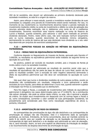 Contabilidade Tópicos Avançados – Aula 05 – AVALIAÇÃO DE INVESTIMENTOS -III
                                                 Professores: Francisco Velter & Luiz Roberto Missagia

202 da lei societária, eles devem ser adicionados ao primeiro dividendo declarado pela
sociedade investidora, se esta foi a origem da reserva.
      Assim, para reforçar o nosso estudo, quando a investidora receber dividendos de suas
controladas ou coligadas uma parcela do investimento estará sendo realizada. Por isso, no
momento do seu recebimento ou reconhecimento devemos baixar a parcela realizada do
investimento mediante crédito na conta de investimento e débito na conta da aplicação dos
recursos advindos desta realização, isto é, debitamos uma conta do AC e creditamos
Investimentos. Devemos reconhecer essa mesma realização na conta de Reserva de
Lucros a Realizar, quando existente, para adicionar o valor assim realizado ao primeiro
dividendo declarado. Porém, neste último caso, não será realizado nenhum lançamento
pois os lucros realizados, quando decorrentes do dividendo mínimo obrigatório,
permanecerão na conta de reserva até que seja declarado novo dividendo ou o seu valor
seja absorvido por prejuízos de exercícios subseqüentes!

    7.13 – ASPECTOS FISCAIS DA ADOÇÃO DO MÉTODO DA EQUIVALÊNCIA
PATRIMONIAL
     7.13.1 – RESULTADO DA EQUIVALÊNCIA PATRIMONIAL
     Conforme disposto no Regulamento do Imposto de Renda, aprovado pelo Decreto nº
3.000/99, os resultados na equivalência patrimonial serão tratados da seguinte forma na
apuração do Lucro Real:
      Se positivo, poderá ser excluído do resultado contábil, pois o Imposto de Renda já
incidiu sobre o lucro na sociedade investida;
      Se negativo, deverá ser adicionado ao resultado do exercício social visto que o
resultado da equivalência não faz parte da base de cálculo do Lucro Real, porém ele faz
parte no resultado contábil. Com a exclusão do valor negativo estaremos eliminando o
efeito da equivalência patrimonial que não deve ser considerada na apuração do Lucro
Real.
      Isto quer dizer que lucros e dividendos recebidos de outra pessoa jurídica, exceto os
dividendos não contabilizados em resultado, integrarão o lucro operacional e serão
excluídos do lucro líquido, para efeito de determinar o lucro real, quando estiverem sujeitos
à tributação nas firmas ou sociedades que os distribuíram.
     Para fins legais e fiscais, a avaliação de investimentos pelo método da equivalência
patrimonial é obrigatória nos casos determinados pela Lei nº 6.404/76. Se o contribuinte
não estiver obrigado, não pode se utilizar deste critério, ou seja, não é opcional a adoção
do critério. Se avaliar seus investimentos em desacordo com as normas legais e fiscais e
se, como conseqüência, aumentar o valor contábil de suas participações societárias, tal
procedimento será considerado pelo fisco como reavaliação espontânea de ativos e,
portanto, tributável!


     7.13.2 - AMORTIZAÇÃO DE ÁGIO OU DESÁGIO
      As contrapartidas das amortizações do ágio não são dedutíveis e as contrapartidas da
amortização do deságio não são tributadas. Este é o tratamento dado às operações
periódicas, as normais. Entretanto, de forma concomitante, deve ser mantido controle na
parte B do LALUR, pois por ocasião da alienação ou da liquidação do investimento, a
contrapartida do ágio será dedutível e a do deságio será adicionada ao valor de alienação,
isto é, será tributado. Assim, se terá uma espécie de diferimento da tributação do deságio
e do reconhecimento da despesa decorrente da amortização do ágio.

                     INICIATIVA: PONTO DOS CONCURSOS                                               12
 