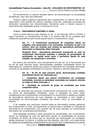 Contabilidade Tópicos Avançados – Aula 05 – AVALIAÇÃO DE INVESTIMENTOS -III
                                              Professores: Francisco Velter & Luiz Roberto Missagia

     Os investimentos no exterior também devem ser demonstrados na consolidação
de Balanços, caso esta seja elaborada.
     Todavia, alguns aspectos importantes dos investimentos no exterior hão de ser
observados, como adoção de critérios contábeis uniformes, adequada conversão dos
elementos constantes nas demonstrações financeiras para a moeda nacional e
observância das legislações quanto a remessa de lucros.

     7.14.2 – TRATAMENTO CONTÁBIL E LEGAL
     Como se pode observar pelo disposto no art. 1º da Instrução CVM nº 247/96, a
seguir transcrito, os investimentos no País e no exterior hão de ser avaliados pelo
método da equivalência patrimonial quando assim o investimento o exigir.

               Art. 1º - O investimento permanente de companhia aberta em
               coligadas, suas equiparadas e em controladas, localizadas no país e no
               exterior, deve ser avaliado pelo método da equivalência patrimonial,
               observadas as disposições desta Instrução.
               Parágrafo Único - Equivalência patrimonial corresponde ao valor do
               investimento determinado mediante a aplicação da percentagem de
               participação no capital social sobre o patrimônio líquido de cada
               coligada, sua equiparada e controlada.

      No mesmo ato normativo, mais precisamente em seu art. 21 é mencionado que
ao fim de cada exercício social, demonstrações contábeis consolidadas devem ser
elaboradas por companhia aberta que possuir investimento em sociedade controlada,
incluindo as sociedades controladas em conjunto. Vejamos o referido dispositivo:

               Art. 21 - Ao fim de cada exercício social, demonstrações contábeis
               consolidadas devem ser elaboradas por:
               I - Companhia aberta que possuir investimento em sociedades
               controladas, incluindo as sociedades controladas em conjunto referidas
               no artigo 32 desta Instrução; e
               II - Sociedade de comando de grupo de sociedades que inclua
               companhia aberta.

     Para as empresas que possuem investimentos permanentes em outros países,
na forma de participações societárias, surge a indagação de como tratar
contabilmente tais investimentos, principalmente no concernente à adoção do método
da equivalência patrimonial de suas coligadas ou controladas e com relação a
consolidação de Demonstrações Contábeis que devam incluir as controladas no
Exterior.
     É de ressaltar que continuam valendo todas as informações trazidas aplicáveis
aos investimentos no País, principalmente no concernente a condição ou intenção de
permanência do investimento, pois quando não há essa intenção, os investimentos
não podem ser considerados permanentes.
     Pela legislação societária e pelos princípios de contabilidade, tais investimentos
devem ser ajustados ao valor do patrimônio líquido na contabilidade da empresa
investidora no Brasil, de forma que se reconheça sua participação nos resultados
dessas empresas no Exterior à medida que são gerados, vele dizer, com observância
do regime de competência, similarmente ao que ocorre com investimentos em outras
                   INICIATIVA: PONTO DOS CONCURSOS                                              14
 