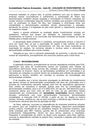 Contabilidade Tópicos Avançados – Aula 05 – AVALIAÇÃO DE INVESTIMENTOS -III
                                             Professores: Francisco Velter & Luiz Roberto Missagia

empresas sediadas no próprio País. O grande problema com que se depara uma
empresa nessas circunstâncias é exatamente a necessidade de dispor das
demonstrações contábeis dessas coligadas e controladas no Exterior expressas em
moeda nacional e elaboradas segundo critérios contábeis que guardem uniformidade
com os praticados no Brasil. De fato, tais coligadas e controladas terão sua
contabilidade e demonstrações contábeis oficiais desenvolvidas e aplicadas,
atendendo às normas e à legislação do país onde operam e, logicamente, expressas
na respectiva moeda.
     Assim, o grande problema na avaliação destes investimentos consiste em
estabelecer critérios que devem ser adotados no tratamento contábil de
Investimentos no Exterior e na Conversão das Demonstrações Contábeis de Outras
Moedas para a moeda nacional.
    A equalização deste problema é complexa, principalmente porque o assunto é
novo em nosso País, já que a exportação de capital é fato recente em nossa
economia. Porém, em termos internacionais, em face da maior experiência na
exportação de capitais, há inúmeros estudos e normas sobre a conversão de
demonstrações contábeis para outras moedas.
     Ressalte-se que, com a crescente globalização da economia, o assunto tende a
crescer de importância, principalmente nos concursos públicos para a área fiscal.


     7.14.3 - APLICABILIDADE
     A legislação brasileira, principalmente as normas reguladoras emitidas pela CVM,
especificam que tipos de investimentos devem ser avaliados pelo método de
equivalência patrimonial. Essas normas são, também, aplicáveis aos investimentos
em empresas no Exterior. Assim, as participações societárias em controladas e as
relevantes em coligadas no exterior devem ser avaliadas pelo método da equivalência
patrimonial e devem, também, ser incluídas no processo de consolidação das
demonstrações contábeis.
     É de ressaltar que o termo relevante empregado na definição de investimentos
que devem compor as demonstrações consolidadas não deve ser confundido com o
conceito de investimento relevante adotado para fins de equivalência patrimonial.
Esse critério de relevância é aplicado apenas para fins de consolidação das
demonstrações contábeis, pois a Lei nº 6.404/1976, em seu art. 249 determina que a
companhia aberta que tiver mais de 30% do valor do seu patrimônio líquido
representado por investimentos em sociedades controladas deverá elaborar e
divulgar, juntamente com suas demonstrações financeiras, demonstrações
consolidadas. A Instrução CVM nº 247/96, a partir do art. 21, dispõe no mesmo
sentido. Portanto, enfatiza-se, não se deve confundir a relevância aqui referida com o
investimento relevante para fins de aplicação do MEP.
      As filiais, agências, sucursais ou dependências de empresas brasileiras situados
no exterior que, por exigência da legislação alienígena, adquirirem personalidade
jurídica própria, constituem-se em subsidiária integral da empresa brasileira, logo
serão avaliadas pelo MEP. Todavia, quando não se caracterizam como empresas
juridicamente independentes, devem ter seus ativos, passivos e resultados,
integrados à contabilidade da matriz no Brasil como qualquer outra filial, agência,
sucursal ou dependência mantida no próprio País, consoante o disposto pelo princípio
da entidade.


                   INICIATIVA: PONTO DOS CONCURSOS                                             15
 