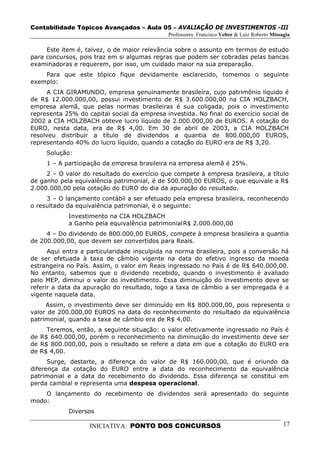 Contabilidade Tópicos Avançados – Aula 05 – AVALIAÇÃO DE INVESTIMENTOS -III
                                             Professores: Francisco Velter & Luiz Roberto Missagia

     Este item é, talvez, o de maior relevância sobre o assunto em termos de estudo
para concursos, pois traz em si algumas regras que podem ser cobradas pelas bancas
examinadoras e requerem, por isso, um cuidado maior na sua preparação.
    Para que este tópico fique devidamente esclarecido, tomemos o seguinte
exemplo:
      A CIA GIRAMUNDO, empresa genuinamente brasileira, cujo patrimônio líquido é
de R$ 12.000.000,00, possui investimento de R$ 3.600.000,00 na CIA HOLZBACH,
empresa alemã, que pelas normas brasileiras é sua coligada, pois o investimento
representa 25% do capital social da empresa investida. No final do exercício social de
2002 a CIA HOLZBACH obteve lucro líquido de 2.000.000,00 de EUROS. A cotação do
EURO, nesta data, era de R$ 4,00. Em 30 de abril de 2003, a CIA HOLZBACH
resolveu distribuir a título de dividendos a quantia de 800.000,00 EUROS,
representando 40% do lucro líquido, quando a cotação do EURO era de R$ 3,20.
     Solução:
     1 – A participação da empresa brasileira na empresa alemã é 25%.
     2 – O valor do resultado do exercício que compete à empresa brasileira, a título
de ganho pela equivalência patrimonial, é de 500.000,00 EUROS, o que equivale a R$
2.000.000,00 pela cotação do EURO do dia da apuração do resultado.
     3 – O lançamento contábil a ser efetuado pela empresa brasileira, reconhecendo
o resultado da equivalência patrimonial, é o seguinte:
            Investimento na CIA HOLZBACH
            a Ganho pela equivalência patrimonial R$ 2.000.000,00
     4 – Do dividendo de 800.000,00 EUROS, compete à empresa brasileira a quantia
de 200.000,00, que devem ser convertidos para Reais.
      Aqui entra a particularidade insculpida na norma brasileira, pois a conversão há
de ser efetuada à taxa de câmbio vigente na data do efetivo ingresso da moeda
estrangeira no País. Assim, o valor em Reais ingressado no País é de R$ 640.000,00.
No entanto, sabemos que o dividendo recebido, quando o investimento é avaliado
pelo MEP, diminui o valor do investimento. Essa diminuição do investimento deve se
referir a data da apuração do resultado, logo a taxa de câmbio a ser empregada é a
vigente naquela data.
     Assim, o investimento deve ser diminuído em R$ 800.000,00, pois representa o
valor de 200.000,00 EUROS na data do reconhecimento do resultado da equivalência
patrimonial, quando a taxa de câmbio era de R$ 4,00.
     Teremos, então, a seguinte situação: o valor efetivamente ingressado no País é
de R$ 640.000,00, porém o reconhecimento na diminuição do investimento deve ser
de R$ 800.000,00, pois o resultado se refere a data em que a cotação do EURO era
de R$ 4,00.
      Surge, destarte, a diferença do valor de R$ 160.000,00, que é oriundo da
diferença da cotação do EURO entre a data do reconhecimento da equivalência
patrimonial e a data do recebimento do dividendo. Essa diferença se constitui em
perda cambial e representa uma despesa operacional.
    O lançamento do recebimento de dividendos será apresentado do seguinte
modo:
            Diversos

                   INICIATIVA: PONTO DOS CONCURSOS                                             17
 