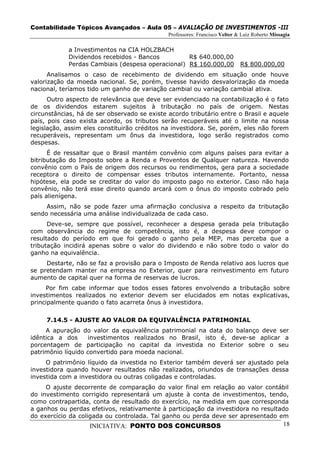 Contabilidade Tópicos Avançados – Aula 05 – AVALIAÇÃO DE INVESTIMENTOS -III
                                              Professores: Francisco Velter & Luiz Roberto Missagia

            a Investimentos na CIA HOLZBACH
            Dividendos recebidos - Bancos         R$ 640.000,00
            Perdas Cambiais (despesa operacional) R$ 160.000,00              R$ 800.000,00
      Analisamos o caso de recebimento de dividendo em situação onde houve
valorização da moeda nacional. Se, porém, tivesse havido desvalorização da moeda
nacional, teríamos tido um ganho de variação cambial ou variação cambial ativa.
      Outro aspecto de relevância que deve ser evidenciado na contabilização é o fato
de os dividendos estarem sujeitos à tributação no país de origem. Nestas
circunstâncias, há de ser observado se existe acordo tributário entre o Brasil e aquele
país, pois caso exista acordo, os tributos serão recuperáveis até o limite na nossa
legislação, assim eles constituirão créditos na investidora. Se, porém, eles não forem
recuperáveis, representam um ônus da investidora, logo serão registrados como
despesas.
      É de ressaltar que o Brasil mantém convênio com alguns países para evitar a
bitributação do Imposto sobre a Renda e Proventos de Qualquer natureza. Havendo
convênio com o País de origem dos recursos ou rendimentos, gera para a sociedade
receptora o direito de compensar esses tributos internamente. Portanto, nessa
hipótese, ela pode se creditar do valor do imposto pago no exterior. Caso não haja
convênio, não terá esse direito quando arcará com o ônus do imposto cobrado pelo
país alienígena.
     Assim, não se pode fazer uma afirmação conclusiva a respeito da tributação
sendo necessária uma análise individualizada de cada caso.
      Deve-se, sempre que possível, reconhecer a despesa gerada pela tributação
com observância do regime de competência, isto é, a despesa deve compor o
resultado do período em que foi gerado o ganho pela MEP, mas perceba que a
tributação incidirá apenas sobre o valor do dividendo e não sobre todo o valor do
ganho na equivalência.
     Destarte, não se faz a provisão para o Imposto de Renda relativo aos lucros que
se pretendam manter na empresa no Exterior, quer para reinvestimento em futuro
aumento de capital quer na forma de reservas de lucros.
     Por fim cabe informar que todos esses fatores envolvendo a tributação sobre
investimentos realizados no exterior devem ser elucidados em notas explicativas,
principalmente quando o fato acarreta ônus à investidora.

     7.14.5 - AJUSTE AO VALOR DA EQUIVALÊNCIA PATRIMONIAL
     A apuração do valor da equivalência patrimonial na data do balanço deve ser
idêntica a dos      investimentos realizados no Brasil, isto é, deve-se aplicar a
porcentagem de participação no capital da investida no Exterior sobre o seu
patrimônio líquido convertido para moeda nacional.
     O patrimônio líquido da investida no Exterior também deverá ser ajustado pela
investidora quando houver resultados não realizados, oriundos de transações dessa
investida com a investidora ou outras coligadas e controladas.
     O ajuste decorrente de comparação do valor final em relação ao valor contábil
do investimento corrigido representará um ajuste à conta de investimentos, tendo,
como contrapartida, conta de resultado do exercício, na medida em que corresponda
a ganhos ou perdas efetivos, relativamente à participação da investidora no resultado
do exercício da coligada ou controlada. Tal ganho ou perda deve ser apresentado em
                   INICIATIVA: PONTO DOS CONCURSOS                                              18
 