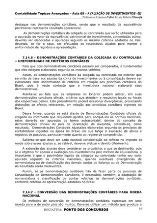 Contabilidade Tópicos Avançados – Aula 05 – AVALIAÇÃO DE INVESTIMENTOS -III
                                             Professores: Francisco Velter & Luiz Roberto Missagia

destaque nas demonstrações contábeis, sendo que o resultado da equivalência
patrimonial representa resultado operacional.
      As demonstrações contábeis da coligada ou controlada que serão utilizadas para
a apuração do valor da equivalência patrimonial do investimento, comentadas acima,
deverão ser elaboradas e apuradas segundo os mesmo critérios adotados no País,
devendo, se for o caso, ser efetuados os respectivos ajustes para manter a
uniformidade de registros e apresentação.


    7.14.6 - DEMONSTRAÇÕES CONTÁBEIS DA COLIGADA OU CONTROLADA
– UNIFORMIDADE DE CRITÉRIOS CONTÁBEIS
     Para que dois demonstrativos contábeis possam ser comparados, é fundamental
que eles estejam elaborados segundo os mesmos critérios.
     Assim, as demonstrações contábeis da coligada ou controlada no exterior que
servirão de base aos ajustes da conta de investimentos ou à consolidação devem ser
elaboradas com Uniformidade de critérios em relação aos princípios contábeis do
Brasil, pois é neste contexto que a investidora nacional elaborará seus
demonstrativos.
     Atenta-se ao fato que as empresas no Exterior podem adotar, em suas
demonstrações contábeis oficiais, critérios que atendam a requisitos legais ou fiscais
dos respectivos países. Este procedimento poderá ocasionar divergências, provocando
distorções de efeitos relevantes, em relação aos princípios contábeis vigentes no
Brasil.
     Dessa forma, quando se está diante de Demonstrações Contábeis oficiais da
coligada ou controlada que requeiram ajustes para adequá-los as normas nacionais,
estes deverão ser apurados de forma extracontabil, dentro do conceito de
demonstrações oficiais do país de localização da investida, obtendo-se, como
resultado, Demonstrações Contábeis Ajustadas elaboradas segundo os princípios de
contabilidade vigentes na época no Brasil, no que tange à avaliação de ativos e
registros de passivos, particularmente quanto ao regime de competência.
     Salienta-se que deve ser dada especial consideração ao reflexo no imposto de
renda sobre esses ajustes e, se cabível, deve-se efetuar o devido diferimento.
     A extensão dos ajustes deve considerar os propósitos a que se destinarão, pois
se o objetivo for apenas a avaliação dos investimentos pelo método de equivalência o
importante é que o patrimônio líquido da coligada ou controlada tenha seu valor
apurado segundo os critérios nacionais, quando eventuais divergências de
nomenclatura ou de classificação das demais contas do Balanço ou da Demonstração
do Resultado serão irrelevantes.
     Porém, se as demonstrações contábeis hão de fazer parte de processo de
Consolidação de Demonstrações Contábeis, é necessário, também, a adaptação de
nomenclatura e classificação de contas relativas às demonstrações contábeis,
conforme critérios de apresentação adotados no Brasil.


     7.14.7 - CONVERSÃO DAS DEMONSTRAÇÕES CONTÁBEIS PARA MOEDA
     NACIONAL
    Os métodos de conversão de demonstrações contábeis expressas em uma
moeda para a de outro país são muitos. Deve-se utilizar um método que produza a
                   INICIATIVA: PONTO DOS CONCURSOS                                             19
 